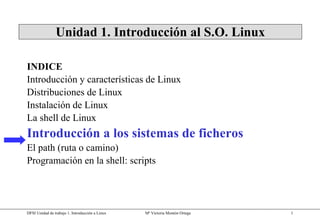 Unidad 1. Introducción al S.O. Linux INDICE Introducción y características de Linux Distribuciones de Linux Instalación de Linux La shell de Linux Introducción a los sistemas de ficheros El path (ruta o camino) Programación en la shell: scripts 