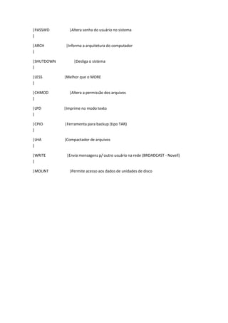|PASSWD       |Altera senha do usuário no sistema
|

|ARCH        |Informa a arquitetura do computador
|

|SHUTDOWN        |Desliga o sistema
|

|LESS       |Melhor que o MORE
|

|CHMOD        |Altera a permissão dos arquivos
|

|LPD        |Imprime no modo texto
|

|CPIO       |Ferramenta para backup (tipo TAR)
|

|LHA        |Compactador de arquivos
|

|WRITE       |Envia mensagens p/ outro usuário na rede (BROADCAST - Novell)
|

|MOUNT        |Permite acesso aos dados de unidades de disco
 