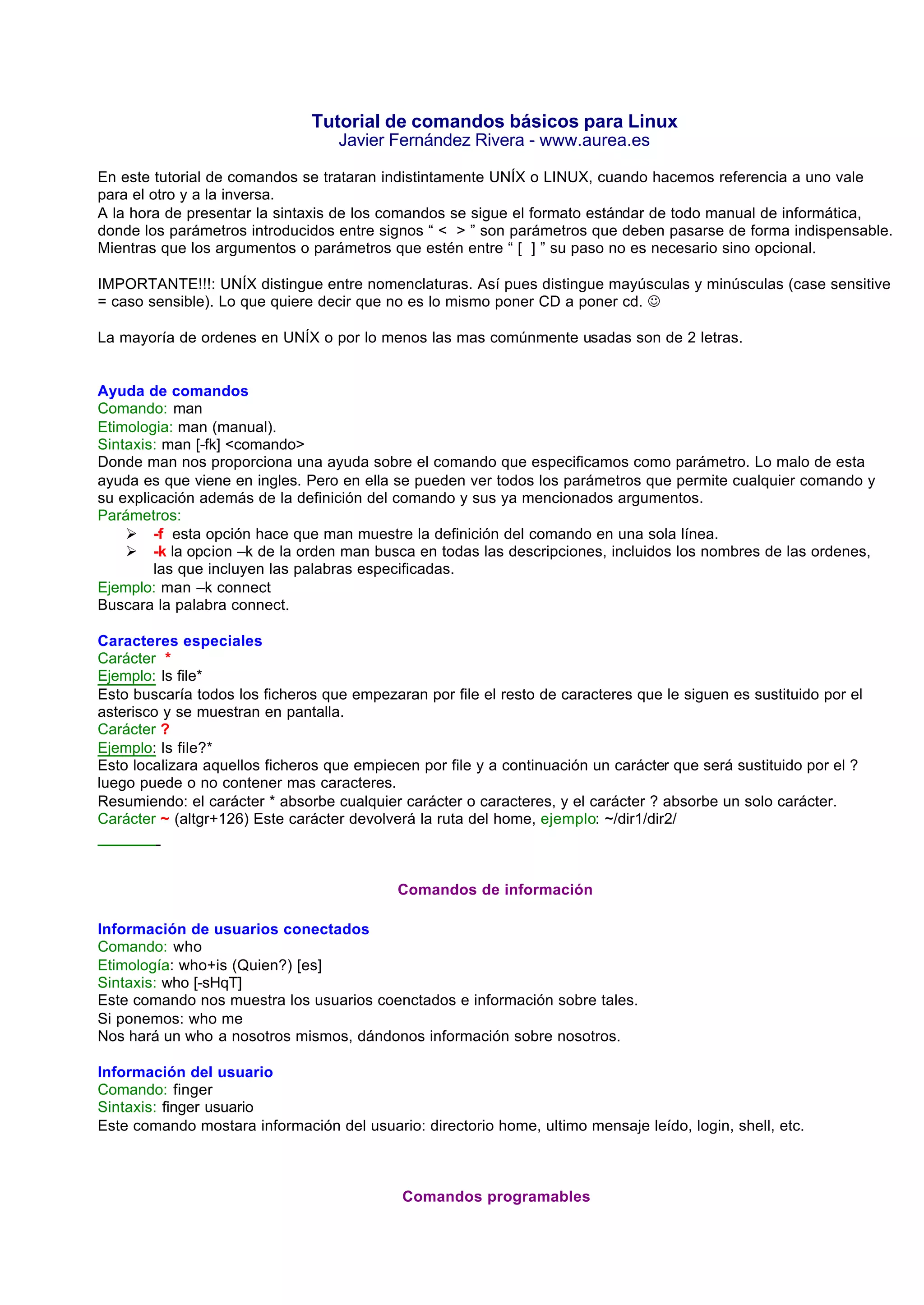 Tutorial de comandos básicos para Linux
                                   Javier Fernández Rivera - www.aurea.es

En este tutorial de comandos se trataran indistintamente UNÍX o LINUX, cuando hacemos referencia a uno vale
para el otro y a la inversa.
A la hora de presentar la sintaxis de los comandos se sigue el formato estándar de todo manual de informática,
donde los parámetros introducidos entre signos “ < > ” son parámetros que deben pasarse de forma indispensable.
Mientras que los argumentos o parámetros que estén entre “ [ ] ” su paso no es necesario sino opcional.

IMPORTANTE!!!: UNÍX distingue entre nomenclaturas. Así pues distingue mayúsculas y minúsculas (case sensitive
= caso sensible). Lo que quiere decir que no es lo mismo poner CD a poner cd. J

La mayoría de ordenes en UNÍX o por lo menos las mas comúnmente usadas son de 2 letras.


Ayuda de comandos
Comando: man
Etimologia: man (manual).
Sintaxis: man [-fk] <comando>
Donde man nos proporciona una ayuda sobre el comando que especificamos como parámetro. Lo malo de esta
ayuda es que viene en ingles. Pero en ella se pueden ver todos los parámetros que permite cualquier comando y
su explicación además de la definición del comando y sus ya mencionados argumentos.
Parámetros:
    Ø -f esta opción hace que man muestre la definición del comando en una sola línea.
    Ø -k la opcion –k de la orden man busca en todas las descripciones, incluidos los nombres de las ordenes,
        las que incluyen las palabras especificadas.
Ejemplo: man –k connect
Buscara la palabra connect.

Caracteres especiales
Carácter *
Ejemplo: ls file*
Esto buscaría todos los ficheros que empezaran por file el resto de caracteres que le siguen es sustituido por el
asterisco y se muestran en pantalla.
Carácter ?
Ejemplo: ls file?*
Esto localizara aquellos ficheros que empiecen por file y a continuación un carácter que será sustituido por el ?
luego puede o no contener mas caracteres.
Resumiendo: el carácter * absorbe cualquier carácter o caracteres, y el carácter ? absorbe un solo carácter.
Carácter ~ (altgr+126) Este carácter devolverá la ruta del home, ejemplo: ~/dir1/dir2/



                                            Comandos de información

Información de usuarios conectados
Comando: who
Etimología: who+is (Quien?) [es]
Sintaxis: who [-sHqT]
Este comando nos muestra los usuarios coenctados e información sobre tales.
Si ponemos: who me
Nos hará un who a nosotros mismos, dándonos información sobre nosotros.

Información del usuario
Comando: finger
Sintaxis: finger usuario
Este comando mostara información del usuario: directorio home, ultimo mensaje leído, login, shell, etc.



                                             Comandos programables
 