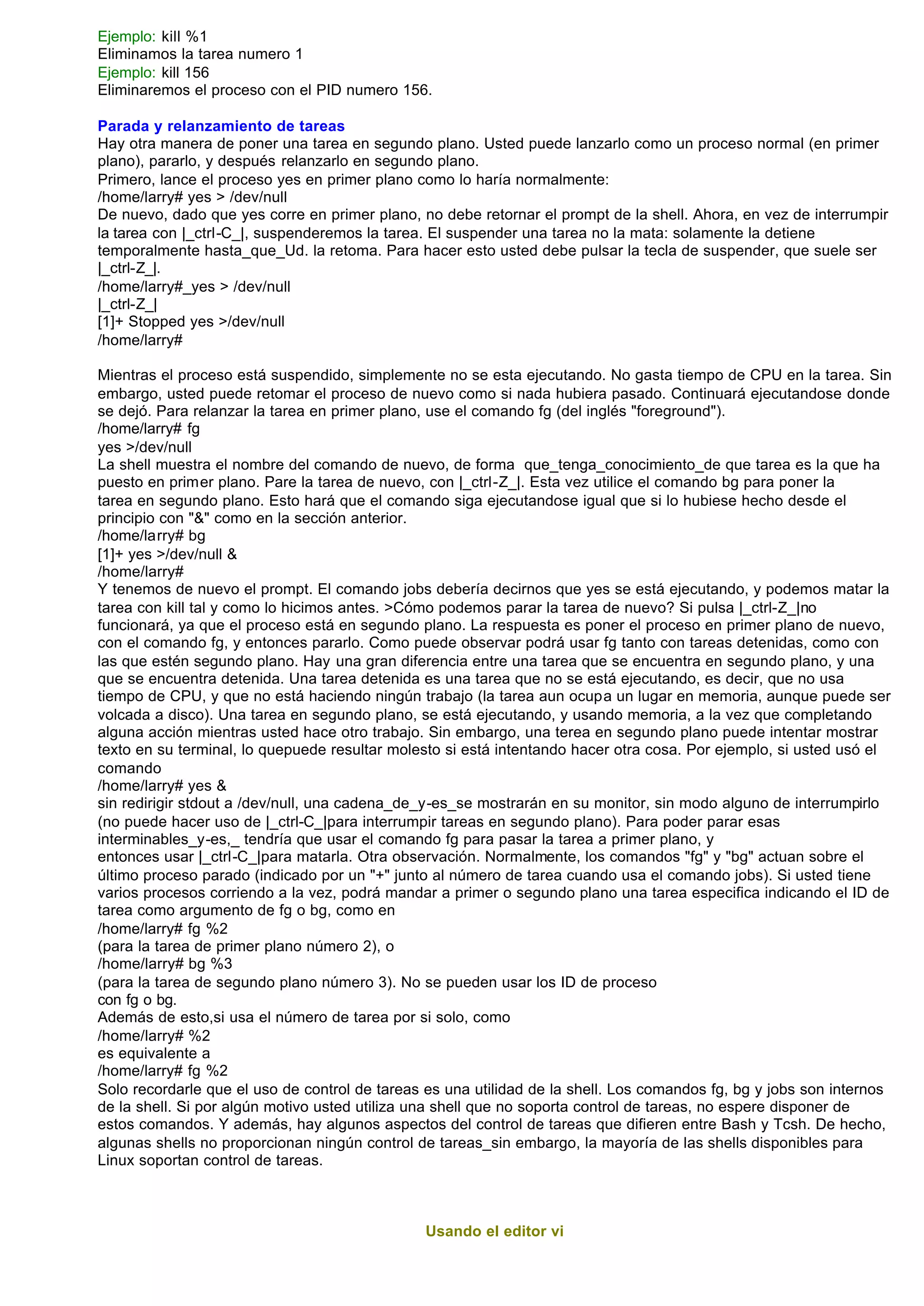 Ejemplo: kill %1
Eliminamos la tarea numero 1
Ejemplo: kill 156
Eliminaremos el proceso con el PID numero 156.

Parada y relanzamiento de tareas
Hay otra manera de poner una tarea en segundo plano. Usted puede lanzarlo como un proceso normal (en primer
plano), pararlo, y después relanzarlo en segundo plano.
Primero, lance el proceso yes en primer plano como lo haría normalmente:
/home/larry# yes > /dev/null
De nuevo, dado que yes corre en primer plano, no debe retornar el prompt de la shell. Ahora, en vez de interrumpir
la tarea con |_ctrl-C_|, suspenderemos la tarea. El suspender una tarea no la mata: solamente la detiene
temporalmente hasta_que_Ud. la retoma. Para hacer esto usted debe pulsar la tecla de suspender, que suele ser
|_ctrl-Z_|.
/home/larry#_yes > /dev/null
|_ctrl-Z_|
[1]+ Stopped yes >/dev/null
/home/larry#

Mientras el proceso está suspendido, simplemente no se esta ejecutando. No gasta tiempo de CPU en la tarea. Sin
embargo, usted puede retomar el proceso de nuevo como si nada hubiera pasado. Continuará ejecutandose donde
se dejó. Para relanzar la tarea en primer plano, use el comando fg (del inglés "foreground").
/home/larry# fg
yes >/dev/null
La shell muestra el nombre del comando de nuevo, de forma que_tenga_conocimiento_de que tarea es la que ha
puesto en primer plano. Pare la tarea de nuevo, con |_ctrl-Z_|. Esta vez utilice el comando bg para poner la
tarea en segundo plano. Esto hará que el comando siga ejecutandose igual que si lo hubiese hecho desde el
principio con "&" como en la sección anterior.
/home/larry# bg
[1]+ yes >/dev/null &
/home/larry#
Y tenemos de nuevo el prompt. El comando jobs debería decirnos que yes se está ejecutando, y podemos matar la
tarea con kill tal y como lo hicimos antes. >Cómo podemos parar la tarea de nuevo? Si pulsa |_ctrl-Z_|no
funcionará, ya que el proceso está en segundo plano. La respuesta es poner el proceso en primer plano de nuevo,
con el comando fg, y entonces pararlo. Como puede observar podrá usar fg tanto con tareas detenidas, como con
las que estén segundo plano. Hay una gran diferencia entre una tarea que se encuentra en segundo plano, y una
que se encuentra detenida. Una tarea detenida es una tarea que no se está ejecutando, es decir, que no usa
tiempo de CPU, y que no está haciendo ningún trabajo (la tarea aun ocupa un lugar en memoria, aunque puede ser
volcada a disco). Una tarea en segundo plano, se está ejecutando, y usando memoria, a la vez que completando
alguna acción mientras usted hace otro trabajo. Sin embargo, una terea en segundo plano puede intentar mostrar
texto en su terminal, lo quepuede resultar molesto si está intentando hacer otra cosa. Por ejemplo, si usted usó el
comando
/home/larry# yes &
sin redirigir stdout a /dev/null, una cadena_de_y-es_se mostrarán en su monitor, sin modo alguno de interrumpirlo
(no puede hacer uso de |_ctrl-C_|para interrumpir tareas en segundo plano). Para poder parar esas
interminables_y-es,_ tendría que usar el comando fg para pasar la tarea a primer plano, y
entonces usar |_ctrl-C_|para matarla. Otra observación. Normalmente, los comandos "fg" y "bg" actuan sobre el
último proceso parado (indicado por un "+" junto al número de tarea cuando usa el comando jobs). Si usted tiene
varios procesos corriendo a la vez, podrá mandar a primer o segundo plano una tarea especifica indicando el ID de
tarea como argumento de fg o bg, como en
/home/larry# fg %2
(para la tarea de primer plano número 2), o
/home/larry# bg %3
(para la tarea de segundo plano número 3). No se pueden usar los ID de proceso
con fg o bg.
Además de esto,si usa el número de tarea por si solo, como
/home/larry# %2
es equivalente a
/home/larry# fg %2
Solo recordarle que el uso de control de tareas es una utilidad de la shell. Los comandos fg, bg y jobs son internos
de la shell. Si por algún motivo usted utiliza una shell que no soporta control de tareas, no espere disponer de
estos comandos. Y además, hay algunos aspectos del control de tareas que difieren entre Bash y Tcsh. De hecho,
algunas shells no proporcionan ningún control de tareas_sin embargo, la mayoría de las shells disponibles para
Linux soportan control de tareas.



                                               Usando el editor vi
 
