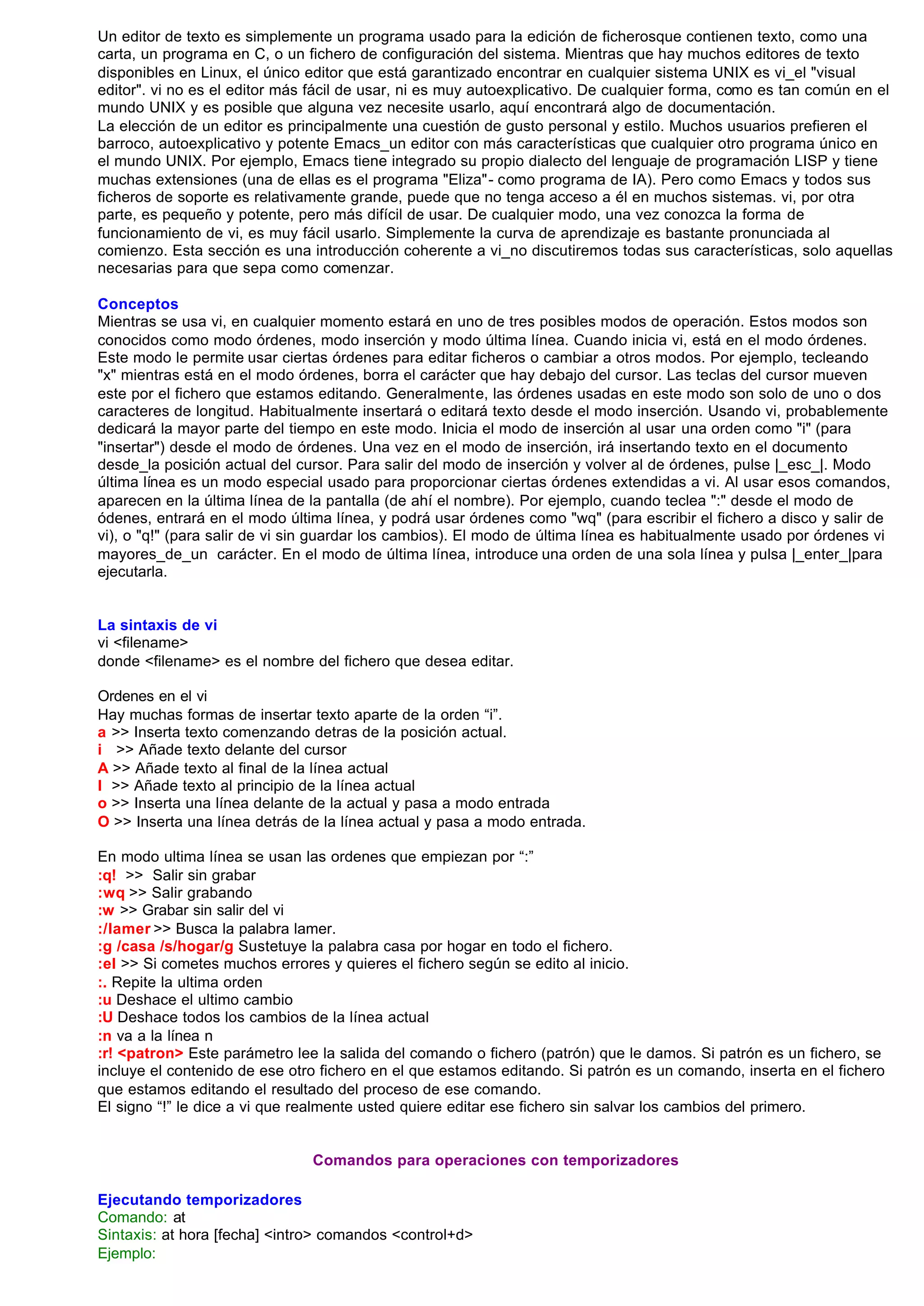 Un editor de texto es simplemente un programa usado para la edición de ficherosque contienen texto, como una
carta, un programa en C, o un fichero de configuración del sistema. Mientras que hay muchos editores de texto
disponibles en Linux, el único editor que está garantizado encontrar en cualquier sistema UNIX es vi_el "visual
editor". vi no es el editor más fácil de usar, ni es muy autoexplicativo. De cualquier forma, como es tan común en el
mundo UNIX y es posible que alguna vez necesite usarlo, aquí encontrará algo de documentación.
La elección de un editor es principalmente una cuestión de gusto personal y estilo. Muchos usuarios prefieren el
barroco, autoexplicativo y potente Emacs_un editor con más características que cualquier otro programa único en
el mundo UNIX. Por ejemplo, Emacs tiene integrado su propio dialecto del lenguaje de programación LISP y tiene
muchas extensiones (una de ellas es el programa "Eliza"- como programa de IA). Pero como Emacs y todos sus
ficheros de soporte es relativamente grande, puede que no tenga acceso a él en muchos sistemas. vi, por otra
parte, es pequeño y potente, pero más difícil de usar. De cualquier modo, una vez conozca la forma de
funcionamiento de vi, es muy fácil usarlo. Simplemente la curva de aprendizaje es bastante pronunciada al
comienzo. Esta sección es una introducción coherente a vi_no discutiremos todas sus características, solo aquellas
necesarias para que sepa como comenzar.

Conceptos
Mientras se usa vi, en cualquier momento estará en uno de tres posibles modos de operación. Estos modos son
conocidos como modo órdenes, modo inserción y modo última línea. Cuando inicia vi, está en el modo órdenes.
Este modo le permite usar ciertas órdenes para editar ficheros o cambiar a otros modos. Por ejemplo, tecleando
"x" mientras está en el modo órdenes, borra el carácter que hay debajo del cursor. Las teclas del cursor mueven
este por el fichero que estamos editando. Generalmente, las órdenes usadas en este modo son solo de uno o dos
caracteres de longitud. Habitualmente insertará o editará texto desde el modo inserción. Usando vi, probablemente
dedicará la mayor parte del tiempo en este modo. Inicia el modo de inserción al usar una orden como "i" (para
"insertar") desde el modo de órdenes. Una vez en el modo de inserción, irá insertando texto en el documento
desde_la posición actual del cursor. Para salir del modo de inserción y volver al de órdenes, pulse |_esc_|. Modo
última línea es un modo especial usado para proporcionar ciertas órdenes extendidas a vi. Al usar esos comandos,
aparecen en la última línea de la pantalla (de ahí el nombre). Por ejemplo, cuando teclea ":" desde el modo de
ódenes, entrará en el modo última línea, y podrá usar órdenes como "wq" (para escribir el fichero a disco y salir de
vi), o "q!" (para salir de vi sin guardar los cambios). El modo de última línea es habitualmente usado por órdenes vi
mayores_de_un carácter. En el modo de última línea, introduce una orden de una sola línea y pulsa |_enter_|para
ejecutarla.


La sintaxis de vi
vi <filename>
donde <filename> es el nombre del fichero que desea editar.

Ordenes en el vi
Hay muchas formas de insertar texto aparte de la orden “i”.
a >> Inserta texto comenzando detras de la posición actual.
i >> Añade texto delante del cursor
A >> Añade texto al final de la línea actual
I >> Añade texto al principio de la línea actual
o >> Inserta una línea delante de la actual y pasa a modo entrada
O >> Inserta una línea detrás de la línea actual y pasa a modo entrada.

En modo ultima línea se usan las ordenes que empiezan por “:”
:q! >> Salir sin grabar
:wq >> Salir grabando
:w >> Grabar sin salir del vi
:/lamer >> Busca la palabra lamer.
:g /casa /s/hogar/g Sustetuye la palabra casa por hogar en todo el fichero.
:el >> Si cometes muchos errores y quieres el fichero según se edito al inicio.
:. Repite la ultima orden
:u Deshace el ultimo cambio
:U Deshace todos los cambios de la línea actual
:n va a la línea n
:r! <patron> Este parámetro lee la salida del comando o fichero (patrón) que le damos. Si patrón es un fichero, se
incluye el contenido de ese otro fichero en el que estamos editando. Si patrón es un comando, inserta en el fichero
que estamos editando el resultado del proceso de ese comando.
El signo “!” le dice a vi que realmente usted quiere editar ese fichero sin salvar los cambios del primero.


                               Comandos para operaciones con temporizadores

Ejecutando temporizadores
Comando: at
Sintaxis: at hora [fecha] <intro> comandos <control+d>
Ejemplo:
 