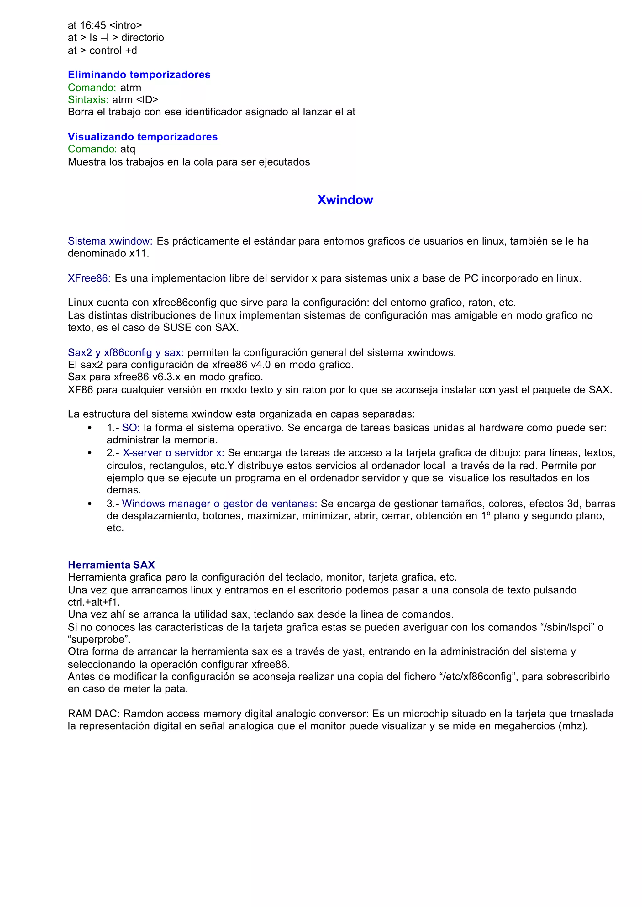 at 16:45 <intro>
at > ls –l > directorio
at > control +d

Eliminando temporizadores
Comando: atrm
Sintaxis: atrm <ID>
Borra el trabajo con ese identificador asignado al lanzar el at

Visualizando temporizadores
Comando: atq
Muestra los trabajos en la cola para ser ejecutados


                                                      Xwindow


Sistema xwindow: Es prácticamente el estándar para entornos graficos de usuarios en linux, también se le ha
denominado x11.

XFree86: Es una implementacion libre del servidor x para sistemas unix a base de PC incorporado en linux.

Linux cuenta con xfree86config que sirve para la configuración: del entorno grafico, raton, etc.
Las distintas distribuciones de linux implementan sistemas de configuración mas amigable en modo grafico no
texto, es el caso de SUSE con SAX.

Sax2 y xf86config y sax: permiten la configuración general del sistema xwindows.
El sax2 para configuración de xfree86 v4.0 en modo grafico.
Sax para xfree86 v6.3.x en modo grafico.
XF86 para cualquier versión en modo texto y sin raton por lo que se aconseja instalar con yast el paquete de SAX.

La estructura del sistema xwindow esta organizada en capas separadas:
    • 1.- SO: la forma el sistema operativo. Se encarga de tareas basicas unidas al hardware como puede ser:
        administrar la memoria.
    • 2.- X-server o servidor x: Se encarga de tareas de acceso a la tarjeta grafica de dibujo: para líneas, textos,
        circulos, rectangulos, etc.Y distribuye estos servicios al ordenador local a través de la red. Permite por
        ejemplo que se ejecute un programa en el ordenador servidor y que se visualice los resultados en los
        demas.
    • 3.- Windows manager o gestor de ventanas: Se encarga de gestionar tamaños, colores, efectos 3d, barras
        de desplazamiento, botones, maximizar, minimizar, abrir, cerrar, obtención en 1º plano y segundo plano,
        etc.


Herramienta SAX
Herramienta grafica paro la configuración del teclado, monitor, tarjeta grafica, etc.
Una vez que arrancamos linux y entramos en el escritorio podemos pasar a una consola de texto pulsando
ctrl.+alt+f1.
Una vez ahí se arranca la utilidad sax, teclando sax desde la linea de comandos.
Si no conoces las caracteristicas de la tarjeta grafica estas se pueden averiguar con los comandos “/sbin/lspci” o
“superprobe”.
Otra forma de arrancar la herramienta sax es a través de yast, entrando en la administración del sistema y
seleccionando la operación configurar xfree86.
Antes de modificar la configuración se aconseja realizar una copia del fichero “/etc/xf86config”, para sobrescribirlo
en caso de meter la pata.

RAM DAC: Ramdon access memory digital analogic conversor: Es un microchip situado en la tarjeta que trnaslada
la representación digital en señal analogica que el monitor puede visualizar y se mide en megahercios (mhz).
 