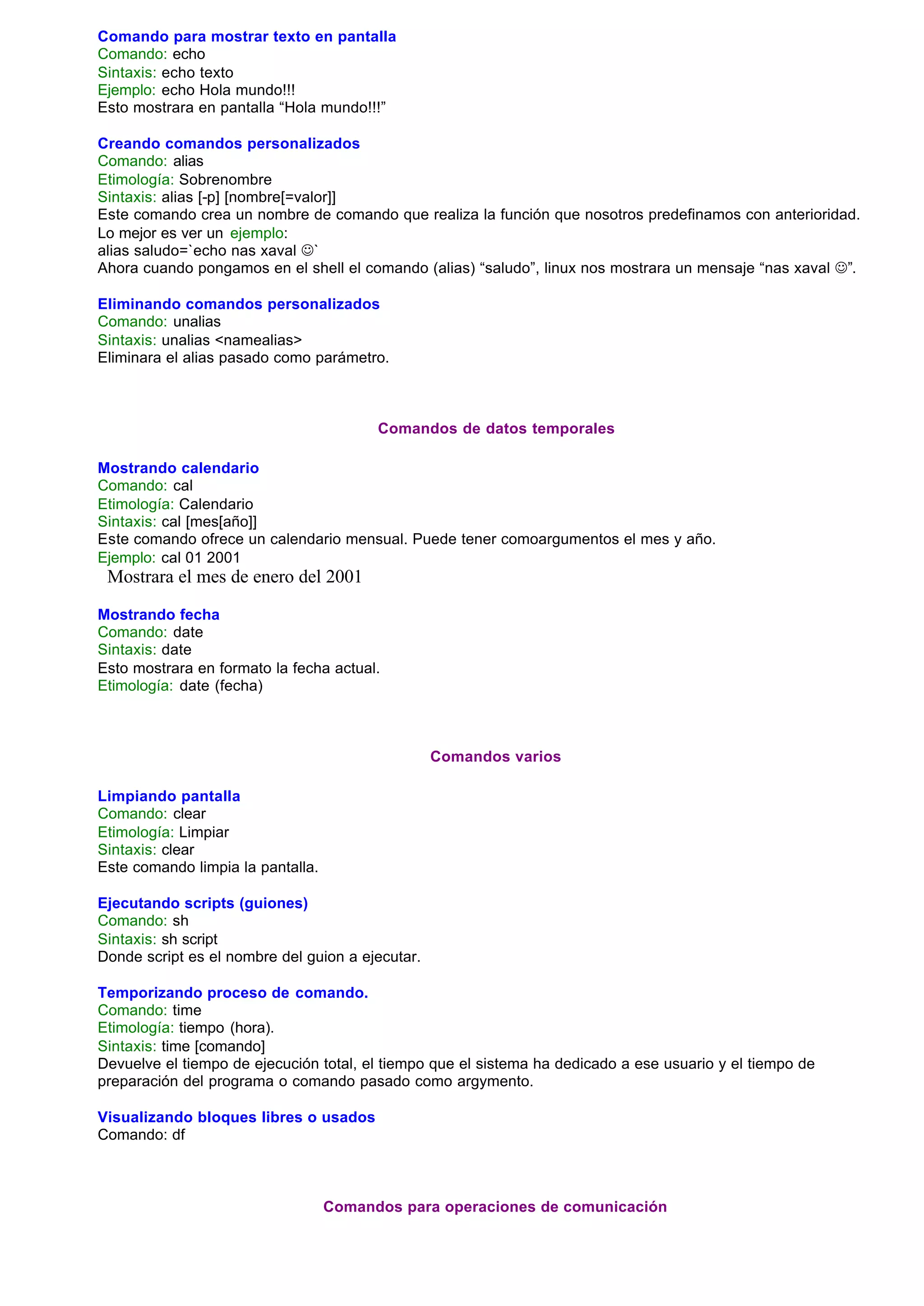 Comando para mostrar texto en pantalla
Comando: echo
Sintaxis: echo texto
Ejemplo: echo Hola mundo!!!
Esto mostrara en pantalla “Hola mundo!!!”

Creando comandos personalizados
Comando: alias
Etimología: Sobrenombre
Sintaxis: alias [-p] [nombre[=valor]]
Este comando crea un nombre de comando que realiza la función que nosotros predefinamos con anterioridad.
Lo mejor es ver un ejemplo:
alias saludo=`echo nas xaval J`
Ahora cuando pongamos en el shell el comando (alias) “saludo”, linux nos mostrara un mensaje “nas xaval J”.

Eliminando comandos personalizados
Comando: unalias
Sintaxis: unalias <namealias>
Eliminara el alias pasado como parámetro.



                                         Comandos de datos temporales

Mostrando calendario
Comando: cal
Etimología: Calendario
Sintaxis: cal [mes[año]]
Este comando ofrece un calendario mensual. Puede tener comoargumentos el mes y año.
Ejemplo: cal 01 2001
 Mostrara el mes de enero del 2001

Mostrando fecha
Comando: date
Sintaxis: date
Esto mostrara en formato la fecha actual.
Etimología: date (fecha)



                                                  Comandos varios

Limpiando pantalla
Comando: clear
Etimología: Limpiar
Sintaxis: clear
Este comando limpia la pantalla.

Ejecutando scripts (guiones)
Comando: sh
Sintaxis: sh script
Donde script es el nombre del guion a ejecutar.

Temporizando proceso de comando.
Comando: time
Etimología: tiempo (hora).
Sintaxis: time [comando]
Devuelve el tiempo de ejecución total, el tiempo que el sistema ha dedicado a ese usuario y el tiempo de
preparación del programa o comando pasado como argymento.

Visualizando bloques libres o usados
Comando: df



                                   Comandos para operaciones de comunicación
 