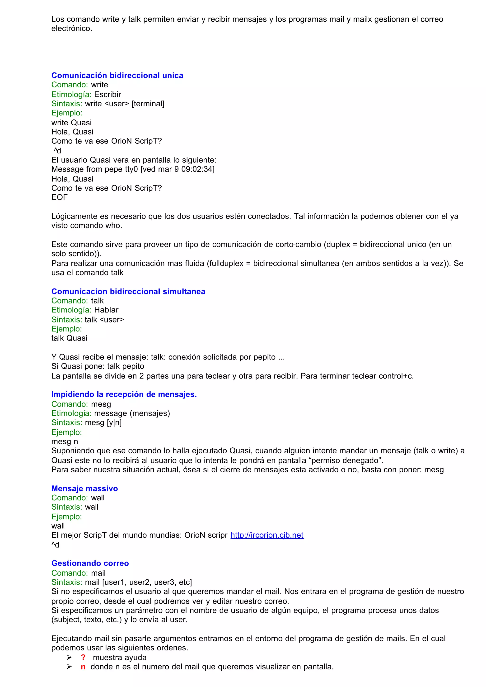 Los comando write y talk permiten enviar y recibir mensajes y los programas mail y mailx gestionan el correo
electrónico.




Comunicación bidireccional unica
Comando: write
Etimología: Escribir
Sintaxis: write <user> [terminal]
Ejemplo:
write Quasi
Hola, Quasi
Como te va ese OrioN ScripT?
^d
El usuario Quasi vera en pantalla lo siguiente:
Message from pepe tty0 [ved mar 9 09:02:34]
Hola, Quasi
Como te va ese OrioN ScripT?
EOF

Lógicamente es necesario que los dos usuarios estén conectados. Tal información la podemos obtener con el ya
visto comando who.

Este comando sirve para proveer un tipo de comunicación de corto-cambio (duplex = bidireccional unico (en un
solo sentido)).
Para realizar una comunicación mas fluida (fullduplex = bidireccional simultanea (en ambos sentidos a la vez)). Se
usa el comando talk

Comunicacion bidireccional simultanea
Comando: talk
Etimología: Hablar
Sintaxis: talk <user>
Ejemplo:
talk Quasi

Y Quasi recibe el mensaje: talk: conexión solicitada por pepito ...
Si Quasi pone: talk pepito
La pantalla se divide en 2 partes una para teclear y otra para recibir. Para terminar teclear control+c.

Impidiendo la recepción de mensajes.
Comando: mesg
Etimología: message (mensajes)
Sintaxis: mesg [y|n]
Ejemplo:
mesg n
Suponiendo que ese comando lo halla ejecutado Quasi, cuando alguien intente mandar un mensaje (talk o write) a
Quasi este no lo recibirá al usuario que lo intenta le pondrá en pantalla “permiso denegado”.
Para saber nuestra situación actual, ósea si el cierre de mensajes esta activado o no, basta con poner: mesg

Mensaje massivo
Comando: wall
Sintaxis: wall
Ejemplo:
wall
El mejor ScripT del mundo mundias: OrioN scripr http://ircorion.cjb.net
^d

Gestionando correo
Comando: mail
Sintaxis: mail [user1, user2, user3, etc]
Si no especificamos el usuario al que queremos mandar el mail. Nos entrara en el programa de gestión de nuestro
propio correo, desde el cual podremos ver y editar nuestro correo.
Si especificamos un parámetro con el nombre de usuario de algún equipo, el programa procesa unos datos
(subject, texto, etc.) y lo envía al user.

Ejecutando mail sin pasarle argumentos entramos en el entorno del programa de gestión de mails. En el cual
podemos usar las siguientes ordenes.
    Ø ? muestra ayuda
    Ø n donde n es el numero del mail que queremos visualizar en pantalla.
 