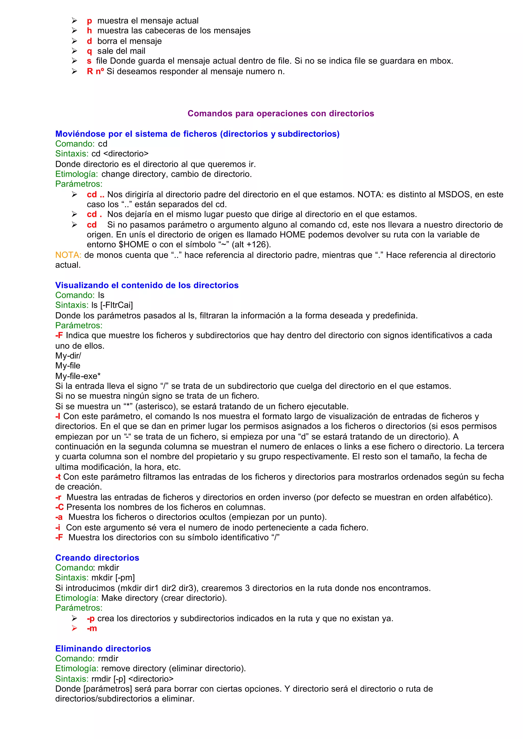 Ø   p    muestra el mensaje actual
    Ø   h    muestra las cabeceras de los mensajes
    Ø   d    borra el mensaje
    Ø   q    sale del mail
    Ø   s   file Donde guarda el mensaje actual dentro de file. Si no se indica file se guardara en mbox.
    Ø   R   nº Si deseamos responder al mensaje numero n.



                                   Comandos para operaciones con directorios

Moviéndose por el sistema de ficheros (directorios y subdirectorios)
Comando: cd
Sintaxis: cd <directorio>
Donde directorio es el directorio al que queremos ir.
Etimología: change directory, cambio de directorio.
Parámetros:
    Ø cd .. Nos dirigiría al directorio padre del directorio en el que estamos. NOTA: es distinto al MSDOS, en este
        caso los “..” están separados del cd.
    Ø cd . Nos dejaría en el mismo lugar puesto que dirige al directorio en el que estamos.
    Ø cd Si no pasamos parámetro o argumento alguno al comando cd, este nos llevara a nuestro directorio de
        origen. En unís el directorio de origen es llamado HOME podemos devolver su ruta con la variable de
        entorno $HOME o con el símbolo “~” (alt +126).
NOTA: de monos cuenta que “..” hace referencia al directorio padre, mientras que “.” Hace referencia al directorio
actual.

Visualizando el contenido de los directorios
Comando: ls
Sintaxis: ls [-FltrCai]
Donde los parámetros pasados al ls, filtraran la información a la forma deseada y predefinida.
Parámetros:
-F Indica que muestre los ficheros y subdirectorios que hay dentro del directorio con signos identificativos a cada
uno de ellos.
My-dir/
My-file
My-file-exe*
Si la entrada lleva el signo “/” se trata de un subdirectorio que cuelga del directorio en el que estamos.
Si no se muestra ningún signo se trata de un fichero.
Si se muestra un “*” (asterisco), se estará tratando de un fichero ejecutable.
-l Con este parámetro, el comando ls nos muestra el formato largo de visualización de entradas de ficheros y
directorios. En el que se dan en primer lugar los permisos asignados a los ficheros o directorios (si esos permisos
empiezan por un “-“ se trata de un fichero, si empieza por una “d” se estará tratando de un directorio). A
continuación en la segunda columna se muestran el numero de enlaces o links a ese fichero o directorio. La tercera
y cuarta columna son el nombre del propietario y su grupo respectivamente. El resto son el tamaño, la fecha de
ultima modificación, la hora, etc.
-t Con este parámetro filtramos las entradas de los ficheros y directorios para mostrarlos ordenados según su fecha
de creación.
-r Muestra las entradas de ficheros y directorios en orden inverso (por defecto se muestran en orden alfabético).
-C Presenta los nombres de los ficheros en columnas.
-a Muestra los ficheros o directorios ocultos (empiezan por un punto).
-i Con este argumento sé vera el numero de inodo perteneciente a cada fichero.
-F Muestra los directorios con su símbolo identificativo “/”

Creando directorios
Comando: mkdir
Sintaxis: mkdir [-pm]
Si introducimos (mkdir dir1 dir2 dir3), crearemos 3 directorios en la ruta donde nos encontramos.
Etimología: Make directory (crear directorio).
Parámetros:
     Ø -p crea los directorios y subdirectorios indicados en la ruta y que no existan ya.
     Ø -m

Eliminando directorios
Comando: rmdir
Etimología: remove directory (eliminar directorio).
Sintaxis: rmdir [-p] <directorio>
Donde [parámetros] será para borrar con ciertas opciones. Y directorio será el directorio o ruta de
directorios/subdirectorios a eliminar.
 