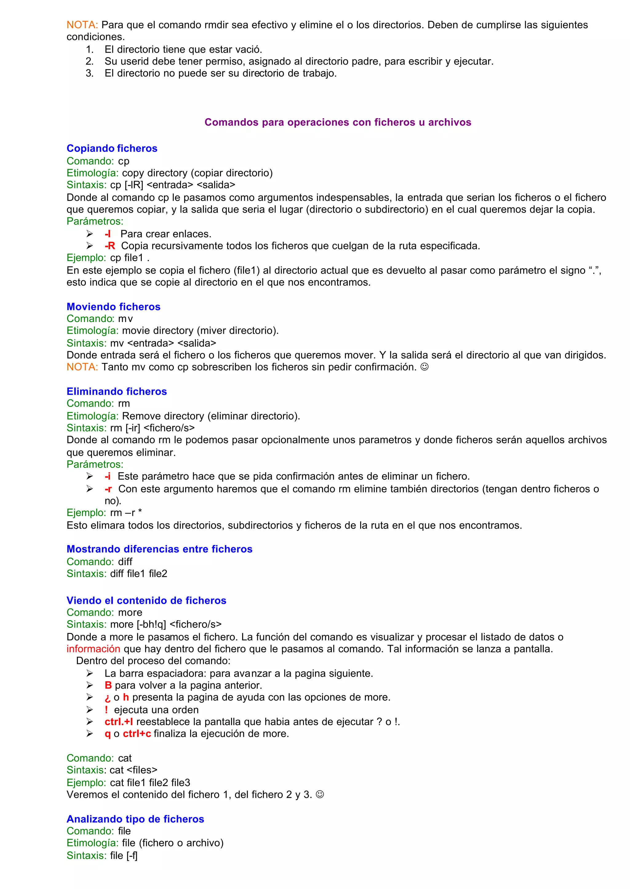 NOTA: Para que el comando rmdir sea efectivo y elimine el o los directorios. Deben de cumplirse las siguientes
condiciones.
   1. El directorio tiene que estar vació.
   2. Su userid debe tener permiso, asignado al directorio padre, para escribir y ejecutar.
   3. El directorio no puede ser su directorio de trabajo.



                               Comandos para operaciones con ficheros u archivos

Copiando ficheros
Comando: cp
Etimología: copy directory (copiar directorio)
Sintaxis: cp [-lR] <entrada> <salida>
Donde al comando cp le pasamos como argumentos indespensables, la entrada que serian los ficheros o el fichero
que queremos copiar, y la salida que seria el lugar (directorio o subdirectorio) en el cual queremos dejar la copia.
Parámetros:
    Ø -l Para crear enlaces.
    Ø -R Copia recursivamente todos los ficheros que cuelgan de la ruta especificada.
Ejemplo: cp file1 .
En este ejemplo se copia el fichero (file1) al directorio actual que es devuelto al pasar como parámetro el signo “.”,
esto indica que se copie al directorio en el que nos encontramos.

Moviendo ficheros
Comando: m v
Etimología: movie directory (miver directorio).
Sintaxis: mv <entrada> <salida>
Donde entrada será el fichero o los ficheros que queremos mover. Y la salida será el directorio al que van dirigidos.
NOTA: Tanto mv como cp sobrescriben los ficheros sin pedir confirmación. J

Eliminando ficheros
Comando: rm
Etimología: Remove directory (eliminar directorio).
Sintaxis: rm [-ir] <fichero/s>
Donde al comando rm le podemos pasar opcionalmente unos parametros y donde ficheros serán aquellos archivos
que queremos eliminar.
Parámetros:
    Ø -i Este parámetro hace que se pida confirmación antes de eliminar un fichero.
    Ø -r Con este argumento haremos que el comando rm elimine también directorios (tengan dentro ficheros o
        no).
Ejemplo: rm –r *
Esto elimara todos los directorios, subdirectorios y ficheros de la ruta en el que nos encontramos.

Mostrando diferencias entre ficheros
Comando: diff
Sintaxis: diff file1 file2

Viendo el contenido de ficheros
Comando: more
Sintaxis: more [-bh!q] <fichero/s>
Donde a more le pasamos el fichero. La función del comando es visualizar y procesar el listado de datos o
información que hay dentro del fichero que le pasamos al comando. Tal información se lanza a pantalla.
  Dentro del proceso del comando:
     Ø La barra espaciadora: para avanzar a la pagina siguiente.
     Ø B para volver a la pagina anterior.
     Ø ¿ o h presenta la pagina de ayuda con las opciones de more.
     Ø ! ejecuta una orden
     Ø ctrl.+l reestablece la pantalla que habia antes de ejecutar ? o !.
     Ø q o ctrl+c finaliza la ejecución de more.

Comando: cat
Sintaxis: cat <files>
Ejemplo: cat file1 file2 file3
Veremos el contenido del fichero 1, del fichero 2 y 3. J

Analizando tipo de ficheros
Comando: file
Etimología: file (fichero o archivo)
Sintaxis: file [-f]
 