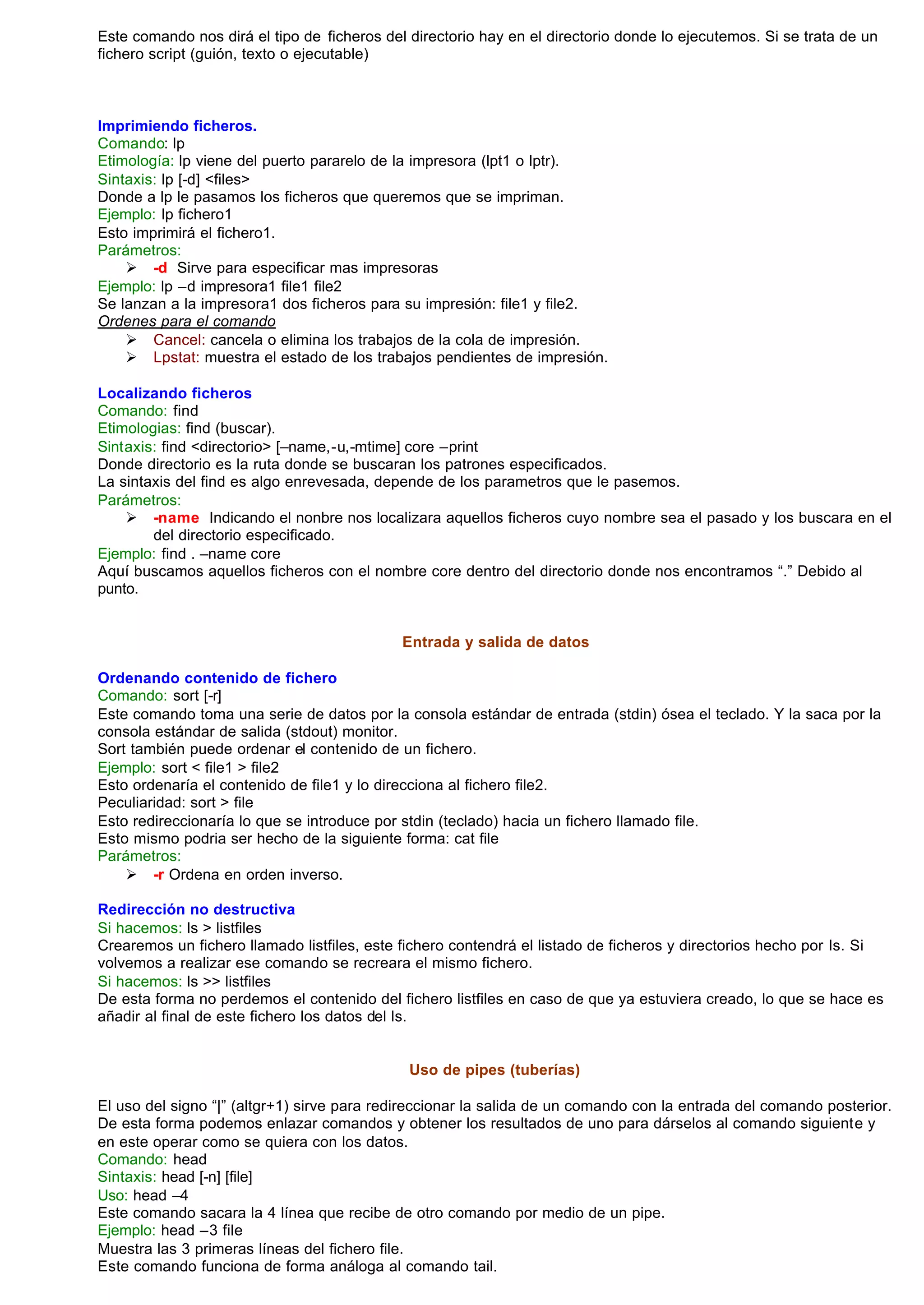 Este comando nos dirá el tipo de ficheros del directorio hay en el directorio donde lo ejecutemos. Si se trata de un
fichero script (guión, texto o ejecutable)



Imprimiendo ficheros.
Comando: lp
Etimología: lp viene del puerto pararelo de la impresora (lpt1 o lptr).
Sintaxis: lp [-d] <files>
Donde a lp le pasamos los ficheros que queremos que se impriman.
Ejemplo: lp fichero1
Esto imprimirá el fichero1.
Parámetros:
    Ø -d Sirve para especificar mas impresoras
Ejemplo: lp –d impresora1 file1 file2
Se lanzan a la impresora1 dos ficheros para su impresión: file1 y file2.
Ordenes para el comando
    Ø Cancel: cancela o elimina los trabajos de la cola de impresión.
    Ø Lpstat: muestra el estado de los trabajos pendientes de impresión.

Localizando ficheros
Comando: find
Etimologias: find (buscar).
Sintaxis: find <directorio> [–name,-u,-mtime] core –print
Donde directorio es la ruta donde se buscaran los patrones especificados.
La sintaxis del find es algo enrevesada, depende de los parametros que le pasemos.
Parámetros:
    Ø -name Indicando el nonbre nos localizara aquellos ficheros cuyo nombre sea el pasado y los buscara en el
        del directorio especificado.
Ejemplo: find . –name core
Aquí buscamos aquellos ficheros con el nombre core dentro del directorio donde nos encontramos “.” Debido al
punto.


                                             Entrada y salida de datos

Ordenando contenido de fichero
Comando: sort [-r]
Este comando toma una serie de datos por la consola estándar de entrada (stdin) ósea el teclado. Y la saca por la
consola estándar de salida (stdout) monitor.
Sort también puede ordenar el contenido de un fichero.
Ejemplo: sort < file1 > file2
Esto ordenaría el contenido de file1 y lo direcciona al fichero file2.
Peculiaridad: sort > file
Esto redireccionaría lo que se introduce por stdin (teclado) hacia un fichero llamado file.
Esto mismo podria ser hecho de la siguiente forma: cat file
Parámetros:
    Ø -r Ordena en orden inverso.

Redirección no destructiva
Si hacemos: ls > listfiles
Crearemos un fichero llamado listfiles, este fichero contendrá el listado de ficheros y directorios hecho por ls. Si
volvemos a realizar ese comando se recreara el mismo fichero.
Si hacemos: ls >> listfiles
De esta forma no perdemos el contenido del fichero listfiles en caso de que ya estuviera creado, lo que se hace es
añadir al final de este fichero los datos del ls.


                                              Uso de pipes (tuberías)

El uso del signo “|” (altgr+1) sirve para redireccionar la salida de un comando con la entrada del comando posterior.
De esta forma podemos enlazar comandos y obtener los resultados de uno para dárselos al comando siguiente y
en este operar como se quiera con los datos.
Comando: head
Sintaxis: head [-n] [file]
Uso: head –4
Este comando sacara la 4 línea que recibe de otro comando por medio de un pipe.
Ejemplo: head –3 file
Muestra las 3 primeras líneas del fichero file.
Este comando funciona de forma análoga al comando tail.
 