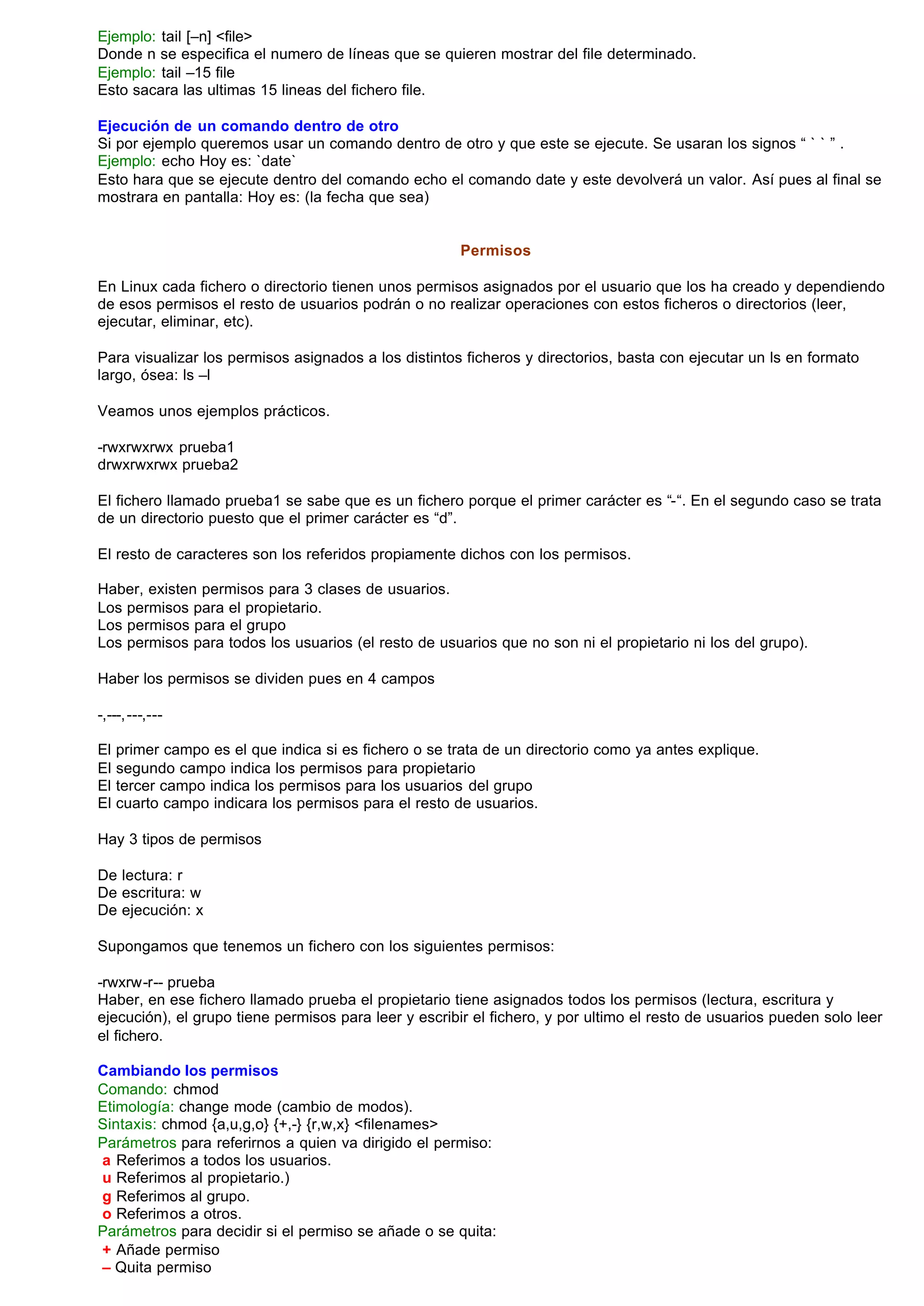 Ejemplo: tail [–n] <file>
Donde n se especifica el numero de líneas que se quieren mostrar del file determinado.
Ejemplo: tail –15 file
Esto sacara las ultimas 15 lineas del fichero file.

Ejecución de un comando dentro de otro
Si por ejemplo queremos usar un comando dentro de otro y que este se ejecute. Se usaran los signos “ ` ` ” .
Ejemplo: echo Hoy es: `date`
Esto hara que se ejecute dentro del comando echo el comando date y este devolverá un valor. Así pues al final se
mostrara en pantalla: Hoy es: (la fecha que sea)


                                                       Permisos

En Linux cada fichero o directorio tienen unos permisos asignados por el usuario que los ha creado y dependiendo
de esos permisos el resto de usuarios podrán o no realizar operaciones con estos ficheros o directorios (leer,
ejecutar, eliminar, etc).

Para visualizar los permisos asignados a los distintos ficheros y directorios, basta con ejecutar un ls en formato
largo, ósea: ls –l

Veamos unos ejemplos prácticos.

-rwxrwxrwx prueba1
drwxrwxrwx prueba2

El fichero llamado prueba1 se sabe que es un fichero porque el primer carácter es “-“. En el segundo caso se trata
de un directorio puesto que el primer carácter es “d”.

El resto de caracteres son los referidos propiamente dichos con los permisos.

Haber, existen permisos para 3 clases de usuarios.
Los permisos para el propietario.
Los permisos para el grupo
Los permisos para todos los usuarios (el resto de usuarios que no son ni el propietario ni los del grupo).

Haber los permisos se dividen pues en 4 campos

-,---, ---,---

El   primer campo es el que indica si es fichero o se trata de un directorio como ya antes explique.
El   segundo campo indica los permisos para propietario
El   tercer campo indica los permisos para los usuarios del grupo
El   cuarto campo indicara los permisos para el resto de usuarios.

Hay 3 tipos de permisos

De lectura: r
De escritura: w
De ejecución: x

Supongamos que tenemos un fichero con los siguientes permisos:

-rwxrw-r-- prueba
Haber, en ese fichero llamado prueba el propietario tiene asignados todos los permisos (lectura, escritura y
ejecución), el grupo tiene permisos para leer y escribir el fichero, y por ultimo el resto de usuarios pueden solo leer
el fichero.

Cambiando los permisos
Comando: chmod
Etimología: change mode (cambio de modos).
Sintaxis: chmod {a,u,g,o} {+,-} {r,w,x} <filenames>
Parámetros para referirnos a quien va dirigido el permiso:
a Referimos a todos los usuarios.
u Referimos al propietario.)
g Referimos al grupo.
o Referimos a otros.
Parámetros para decidir si el permiso se añade o se quita:
+ Añade permiso
– Quita permiso
 