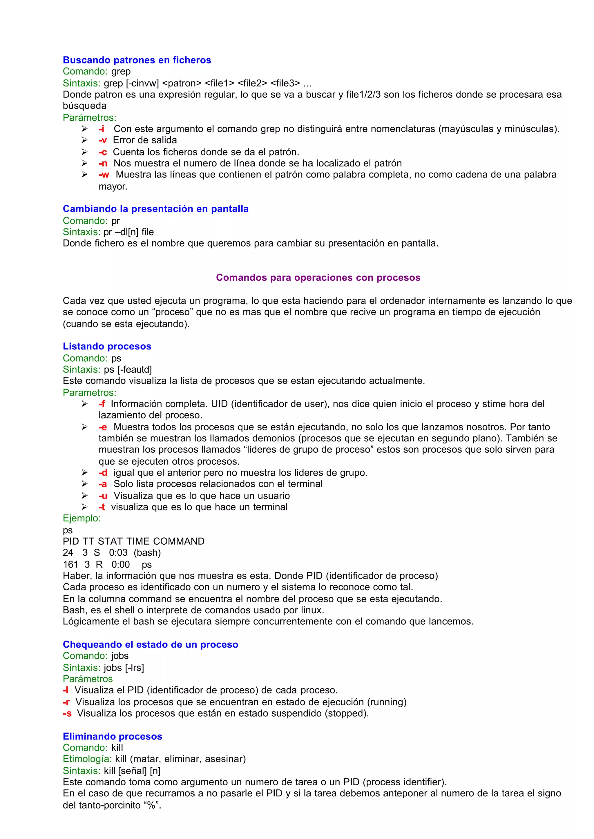Buscando patrones en ficheros
Comando: grep
Sintaxis: grep [-cinvw] <patron> <file1> <file2> <file3> ...
Donde patron es una expresión regular, lo que se va a buscar y file1/2/3 son los ficheros donde se procesara esa
búsqueda
Parámetros:
    Ø -i Con este argumento el comando grep no distinguirá entre nomenclaturas (mayúsculas y minúsculas).
    Ø -v Error de salida
    Ø -c Cuenta los ficheros donde se da el patrón.
    Ø -n Nos muestra el numero de línea donde se ha localizado el patrón
    Ø -w Muestra las líneas que contienen el patrón como palabra completa, no como cadena de una palabra
        mayor.

Cambiando la presentación en pantalla
Comando: pr
Sintaxis: pr –dl[n] file
Donde fichero es el nombre que queremos para cambiar su presentación en pantalla.


                                  Comandos para operaciones con procesos

Cada vez que usted ejecuta un programa, lo que esta haciendo para el ordenador internamente es lanzando lo que
se conoce como un “proceso” que no es mas que el nombre que recive un programa en tiempo de ejecución
(cuando se esta ejecutando).

Listando procesos
Comando: ps
Sintaxis: ps [-feautd]
Este comando visualiza la lista de procesos que se estan ejecutando actualmente.
Parametros:
    Ø -f Información completa. UID (identificador de user), nos dice quien inicio el proceso y stime hora del
        lazamiento del proceso.
    Ø -e Muestra todos los procesos que se están ejecutando, no solo los que lanzamos nosotros. Por tanto
        también se muestran los llamados demonios (procesos que se ejecutan en segundo plano). También se
        muestran los procesos llamados “lideres de grupo de proceso” estos son procesos que solo sirven para
        que se ejecuten otros procesos.
    Ø -d igual que el anterior pero no muestra los lideres de grupo.
    Ø -a Solo lista procesos relacionados con el terminal
    Ø -u Visualiza que es lo que hace un usuario
    Ø -t visualiza que es lo que hace un terminal
Ejemplo:
ps
PID TT STAT TIME COMMAND
24 3 S 0:03 (bash)
161 3 R 0:00 ps
Haber, la información que nos muestra es esta. Donde PID (identificador de proceso)
Cada proceso es identificado con un numero y el sistema lo reconoce como tal.
En la columna command se encuentra el nombre del proceso que se esta ejecutando.
Bash, es el shell o interprete de comandos usado por linux.
Lógicamente el bash se ejecutara siempre concurrentemente con el comando que lancemos.

Chequeando el estado de un proceso
Comando: jobs
Sintaxis: jobs [-lrs]
Parámetros
-l Visualiza el PID (identificador de proceso) de cada proceso.
-r Visualiza los procesos que se encuentran en estado de ejecución (running)
-s Visualiza los procesos que están en estado suspendido (stopped).

Eliminando procesos
Comando: kill
Etimología: kill (matar, eliminar, asesinar)
Sintaxis: kill [señal] [n]
Este comando toma como argumento un numero de tarea o un PID (process identifier).
En el caso de que recurramos a no pasarle el PID y si la tarea debemos anteponer al numero de la tarea el signo
del tanto-porcinito “%”.
 