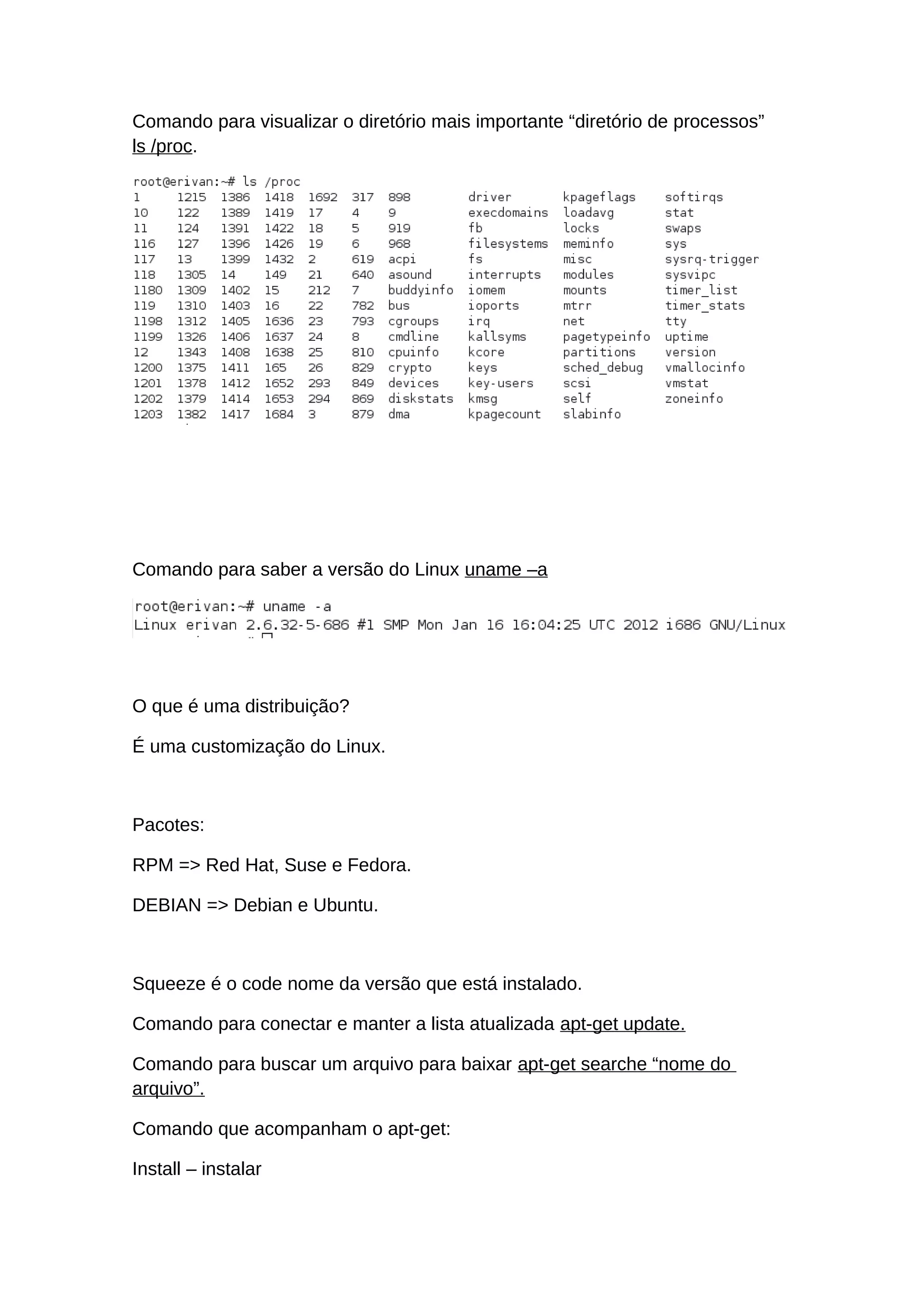 Comando para visualizar o diretório mais importante “diretório de processos”
ls /proc.
Comando para saber a versão do Linux uname –a
O que é uma distribuição?
É uma customização do Linux.
Pacotes:
RPM => Red Hat, Suse e Fedora.
DEBIAN => Debian e Ubuntu.
Squeeze é o code nome da versão que está instalado.
Comando para conectar e manter a lista atualizada apt-get update.
Comando para buscar um arquivo para baixar apt-get searche “nome do
arquivo”.
Comando que acompanham o apt-get:
Install – instalar
 
