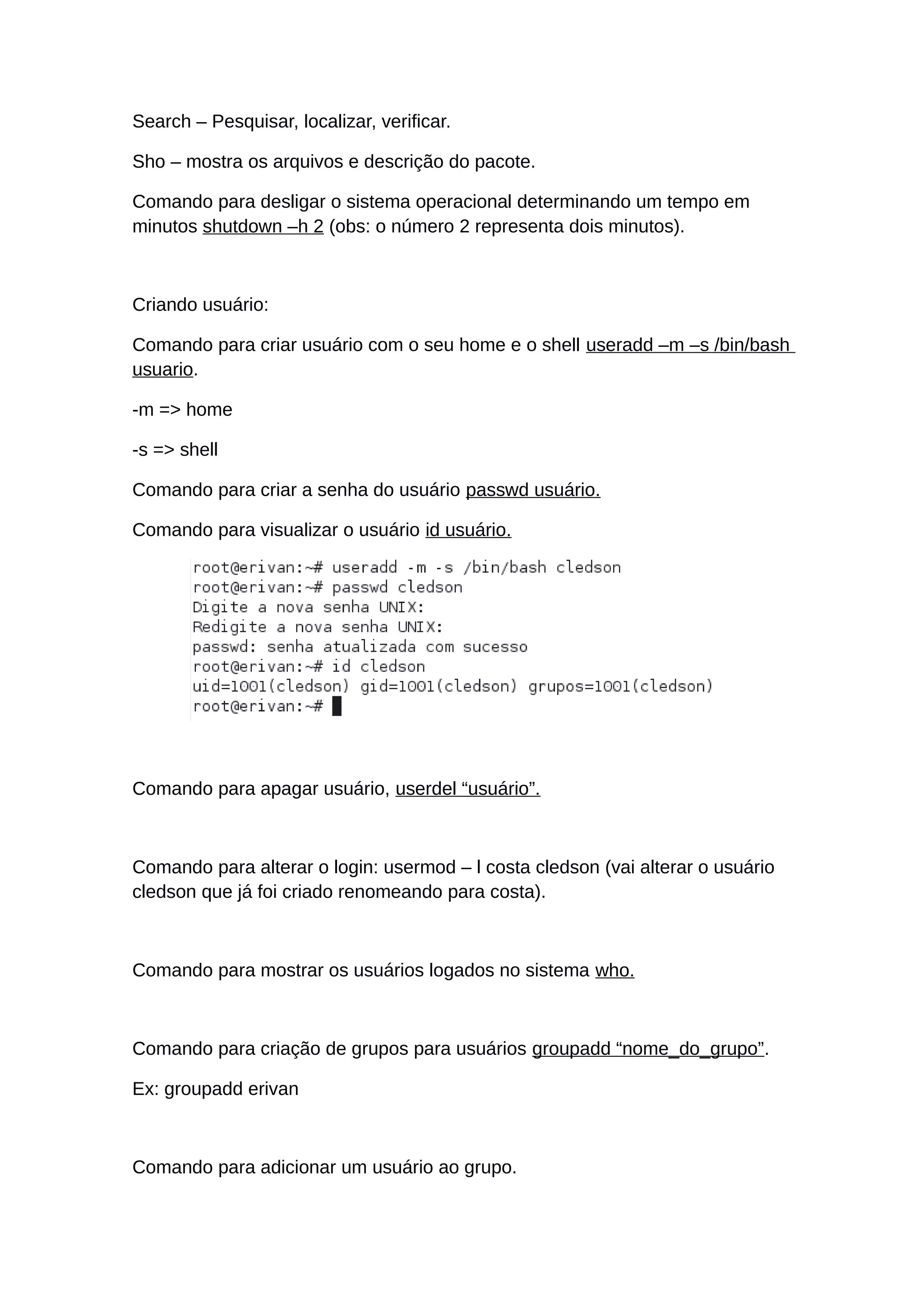Search – Pesquisar, localizar, verificar.
Sho – mostra os arquivos e descrição do pacote.
Comando para desligar o sistema operacional determinando um tempo em
minutos shutdown –h 2 (obs: o número 2 representa dois minutos).
Criando usuário:
Comando para criar usuário com o seu home e o shell useradd –m –s /bin/bash
usuario.
-m => home
-s => shell
Comando para criar a senha do usuário passwd usuário.
Comando para visualizar o usuário id usuário.
Comando para apagar usuário, userdel “usuário”.
Comando para alterar o login: usermod – l costa cledson (vai alterar o usuário
cledson que já foi criado renomeando para costa).
Comando para mostrar os usuários logados no sistema who.
Comando para criação de grupos para usuários groupadd “nome_do_grupo”.
Ex: groupadd erivan
Comando para adicionar um usuário ao grupo.
 