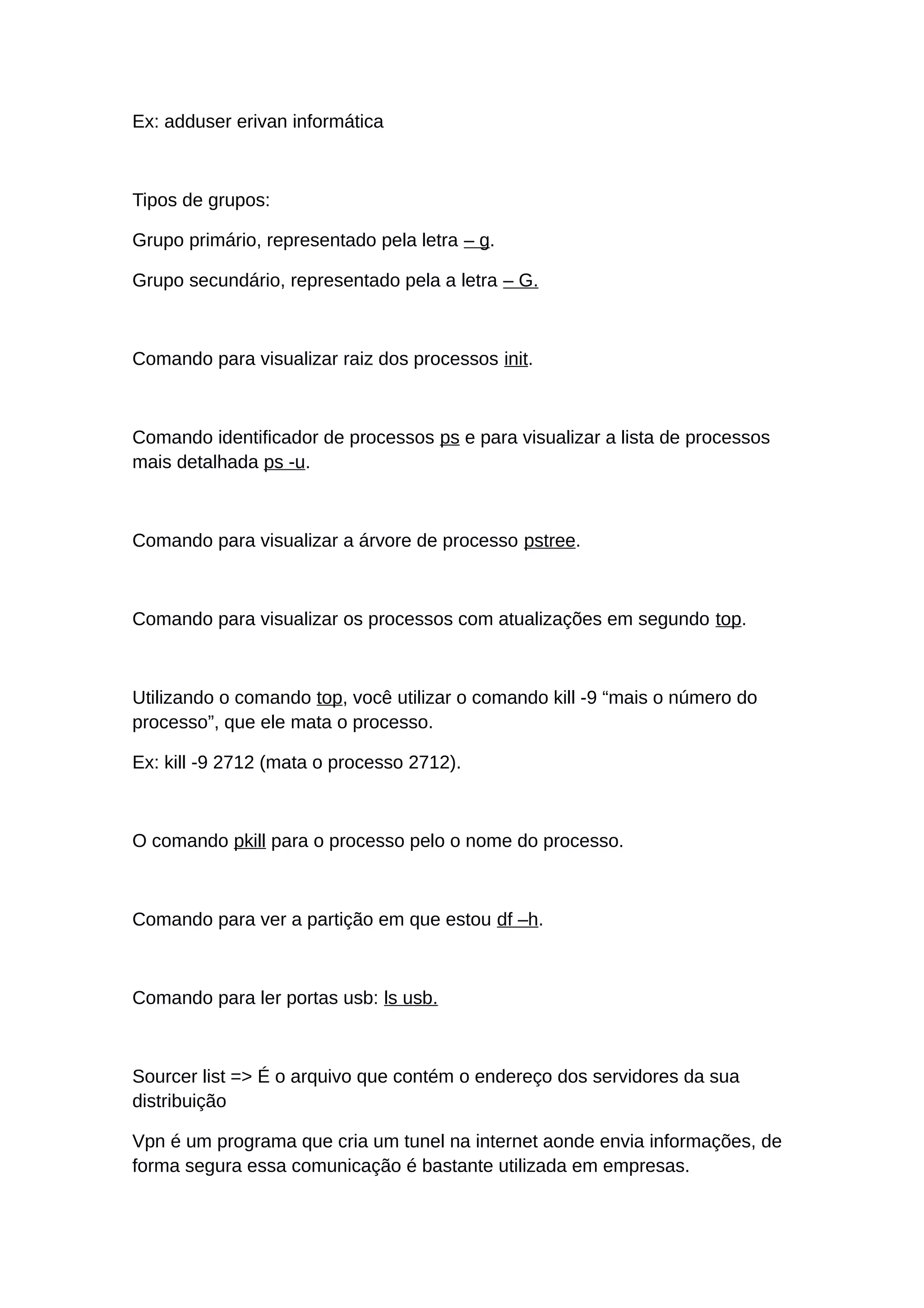 Ex: adduser erivan informática
Tipos de grupos:
Grupo primário, representado pela letra – g.
Grupo secundário, representado pela a letra – G.
Comando para visualizar raiz dos processos init.
Comando identificador de processos ps e para visualizar a lista de processos
mais detalhada ps -u.
Comando para visualizar a árvore de processo pstree.
Comando para visualizar os processos com atualizações em segundo top.
Utilizando o comando top, você utilizar o comando kill -9 “mais o número do
processo”, que ele mata o processo.
Ex: kill -9 2712 (mata o processo 2712).
O comando pkill para o processo pelo o nome do processo.
Comando para ver a partição em que estou df –h.
Comando para ler portas usb: ls usb.
Sourcer list => É o arquivo que contém o endereço dos servidores da sua
distribuição
Vpn é um programa que cria um tunel na internet aonde envia informações, de
forma segura essa comunicação é bastante utilizada em empresas.
 