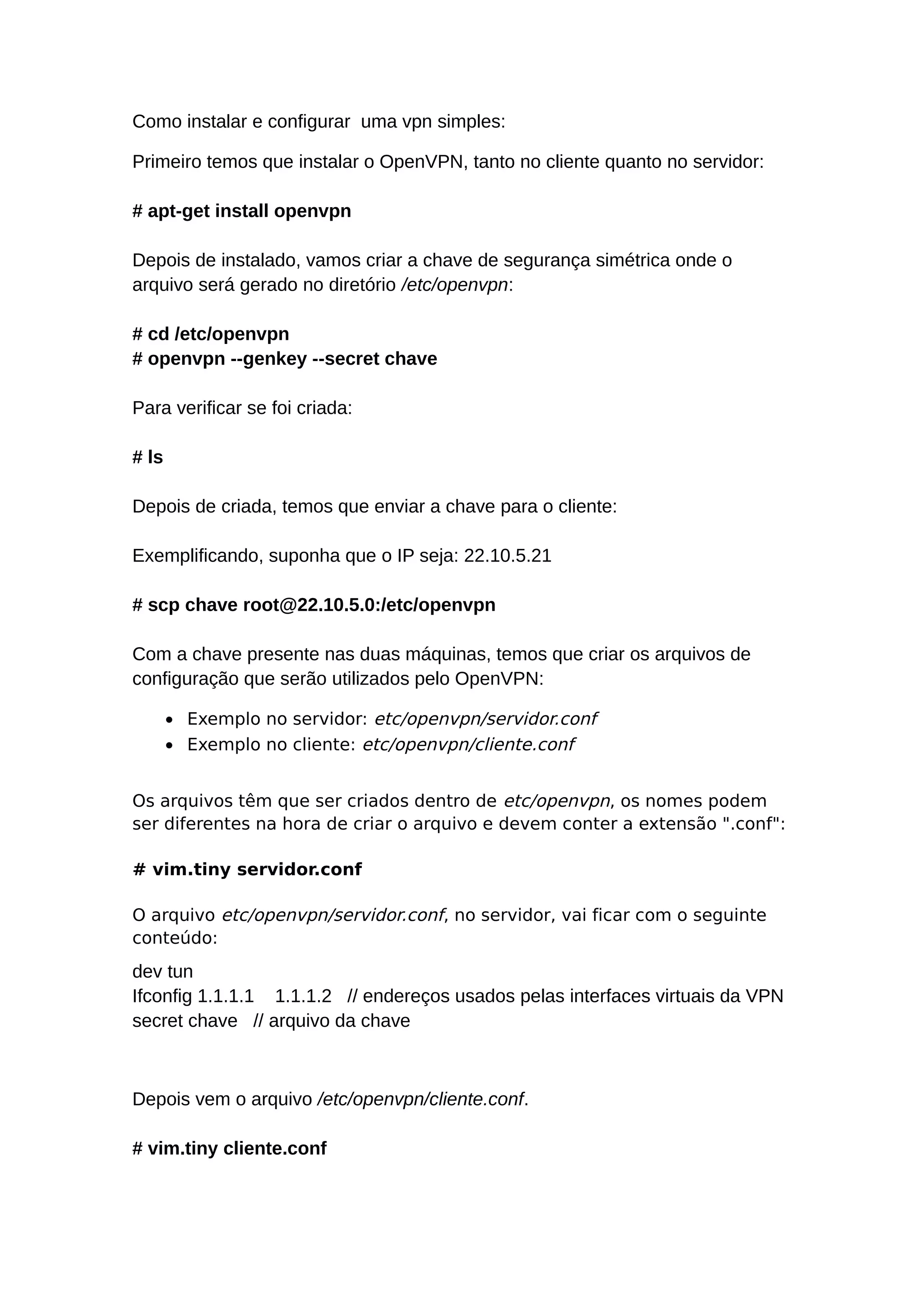 Como instalar e configurar uma vpn simples:
Primeiro temos que instalar o OpenVPN, tanto no cliente quanto no servidor:
# apt-get install openvpn
Depois de instalado, vamos criar a chave de segurança simétrica onde o
arquivo será gerado no diretório /etc/openvpn:
# cd /etc/openvpn
# openvpn --genkey --secret chave
Para verificar se foi criada:
# ls
Depois de criada, temos que enviar a chave para o cliente:
Exemplificando, suponha que o IP seja: 22.10.5.21
# scp chave root@22.10.5.0:/etc/openvpn
Com a chave presente nas duas máquinas, temos que criar os arquivos de
configuração que serão utilizados pelo OpenVPN:
• Exemplo no servidor: etc/openvpn/servidor.conf
• Exemplo no cliente: etc/openvpn/cliente.conf
Os arquivos têm que ser criados dentro de etc/openvpn, os nomes podem
ser diferentes na hora de criar o arquivo e devem conter a extensão ".conf":
# vim.tiny servidor.conf
O arquivo etc/openvpn/servidor.conf, no servidor, vai ficar com o seguinte
conteúdo:
dev tun
Ifconfig 1.1.1.1 1.1.1.2 // endereços usados pelas interfaces virtuais da VPN
secret chave // arquivo da chave
Depois vem o arquivo /etc/openvpn/cliente.conf.
# vim.tiny cliente.conf
 