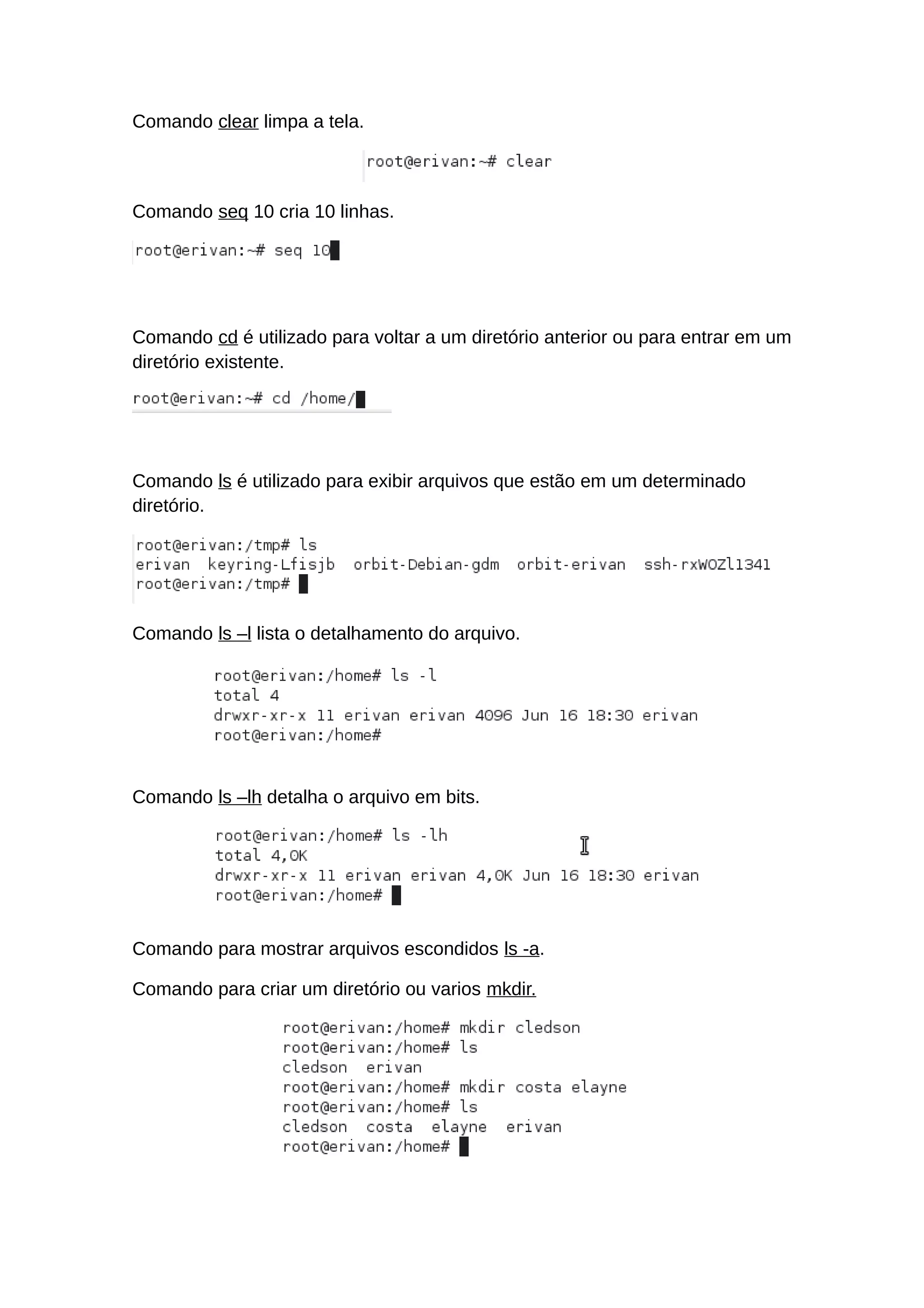Comando clear limpa a tela.
Comando seq 10 cria 10 linhas.
Comando cd é utilizado para voltar a um diretório anterior ou para entrar em um
diretório existente.
Comando ls é utilizado para exibir arquivos que estão em um determinado
diretório.
Comando ls –l lista o detalhamento do arquivo.
Comando ls –lh detalha o arquivo em bits.
Comando para mostrar arquivos escondidos ls -a.
Comando para criar um diretório ou varios mkdir.
 