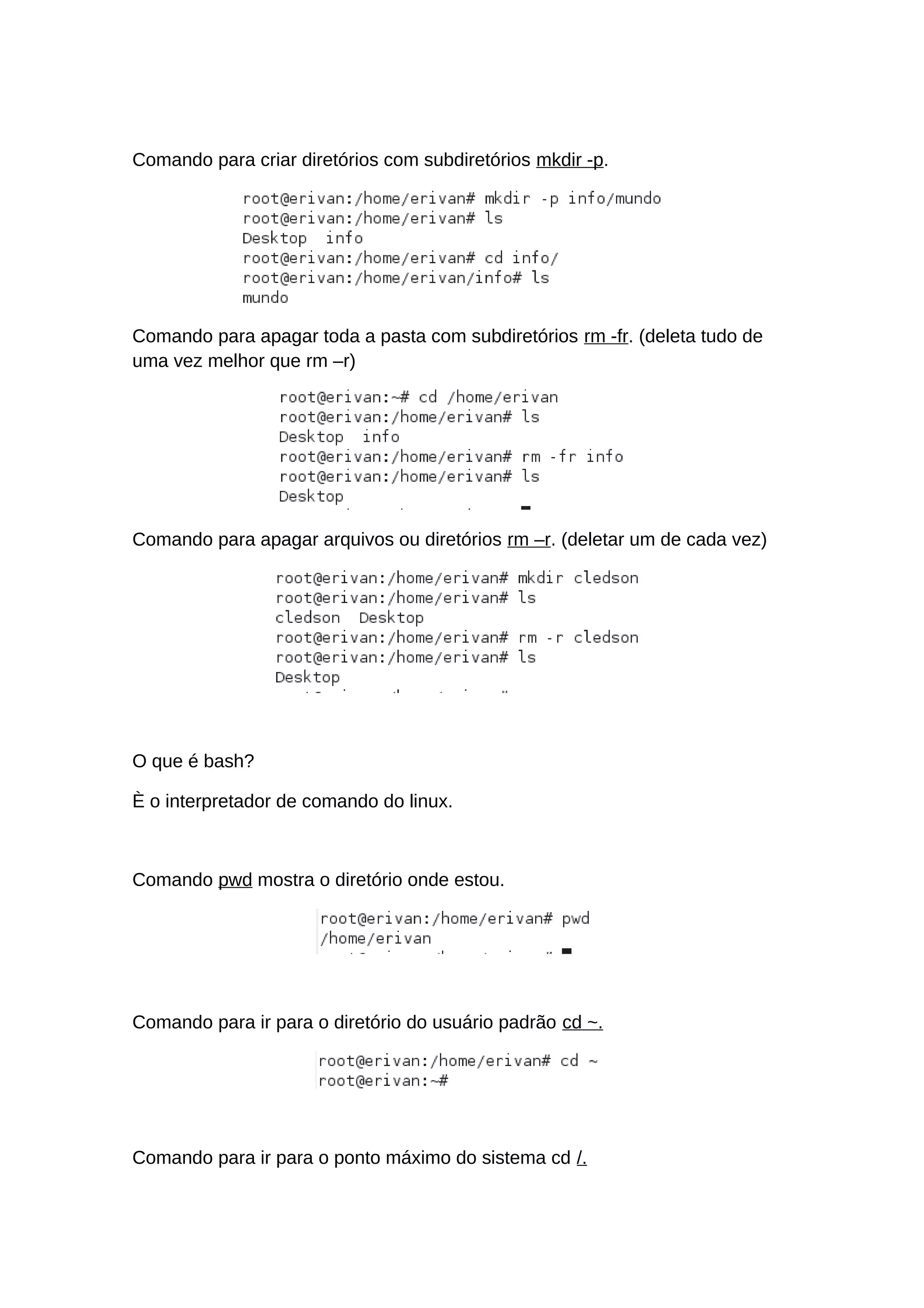 Comando para criar diretórios com subdiretórios mkdir -p.
Comando para apagar toda a pasta com subdiretórios rm -fr. (deleta tudo de
uma vez melhor que rm –r)
Comando para apagar arquivos ou diretórios rm –r. (deletar um de cada vez)
O que é bash?
È o interpretador de comando do linux.
Comando pwd mostra o diretório onde estou.
Comando para ir para o diretório do usuário padrão cd ~.
Comando para ir para o ponto máximo do sistema cd /.
 