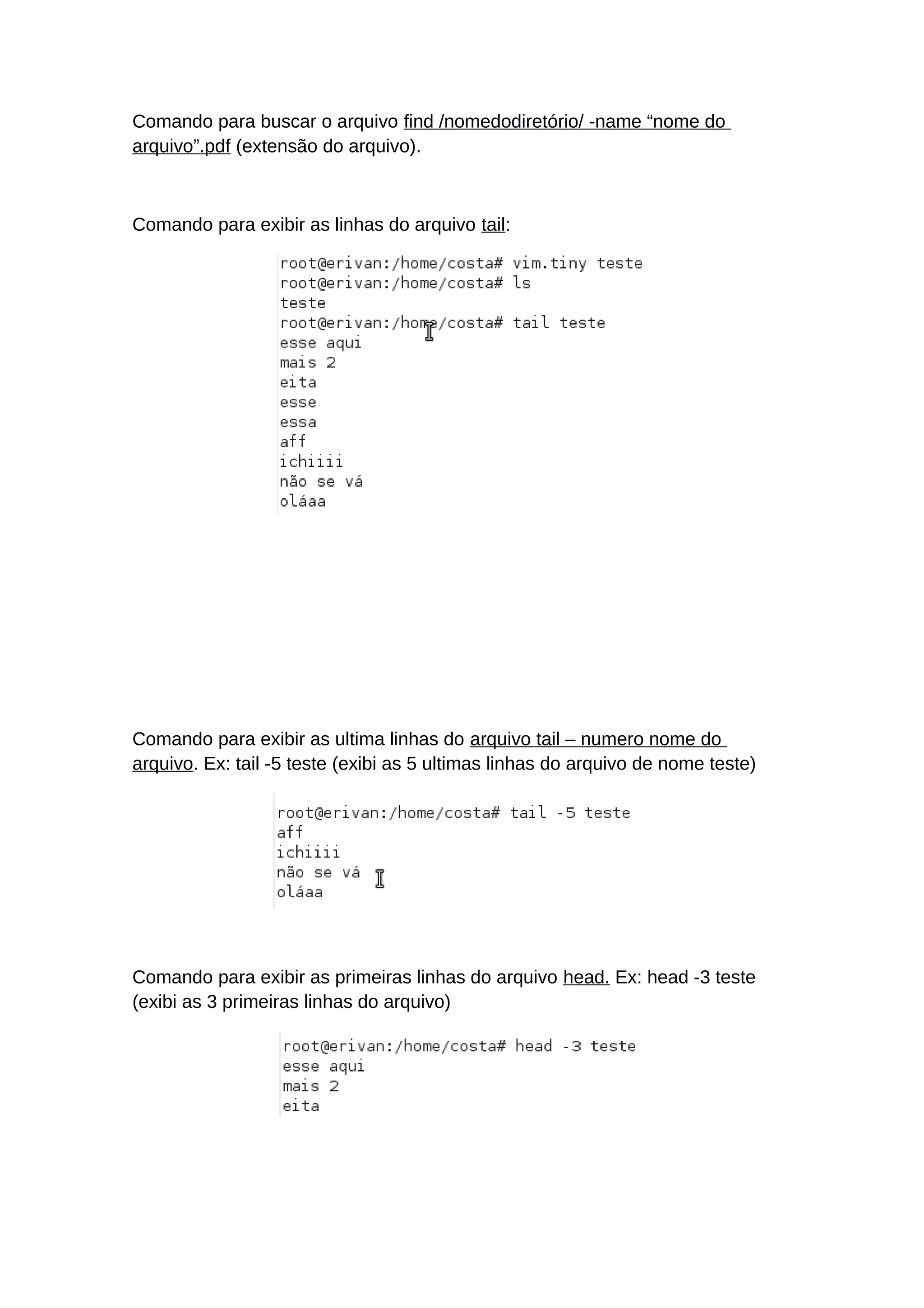 Comando para buscar o arquivo find /nomedodiretório/ -name “nome do
arquivo”.pdf (extensão do arquivo).
Comando para exibir as linhas do arquivo tail:
Comando para exibir as ultima linhas do arquivo tail – numero nome do
arquivo. Ex: tail -5 teste (exibi as 5 ultimas linhas do arquivo de nome teste)
Comando para exibir as primeiras linhas do arquivo head. Ex: head -3 teste
(exibi as 3 primeiras linhas do arquivo)
 