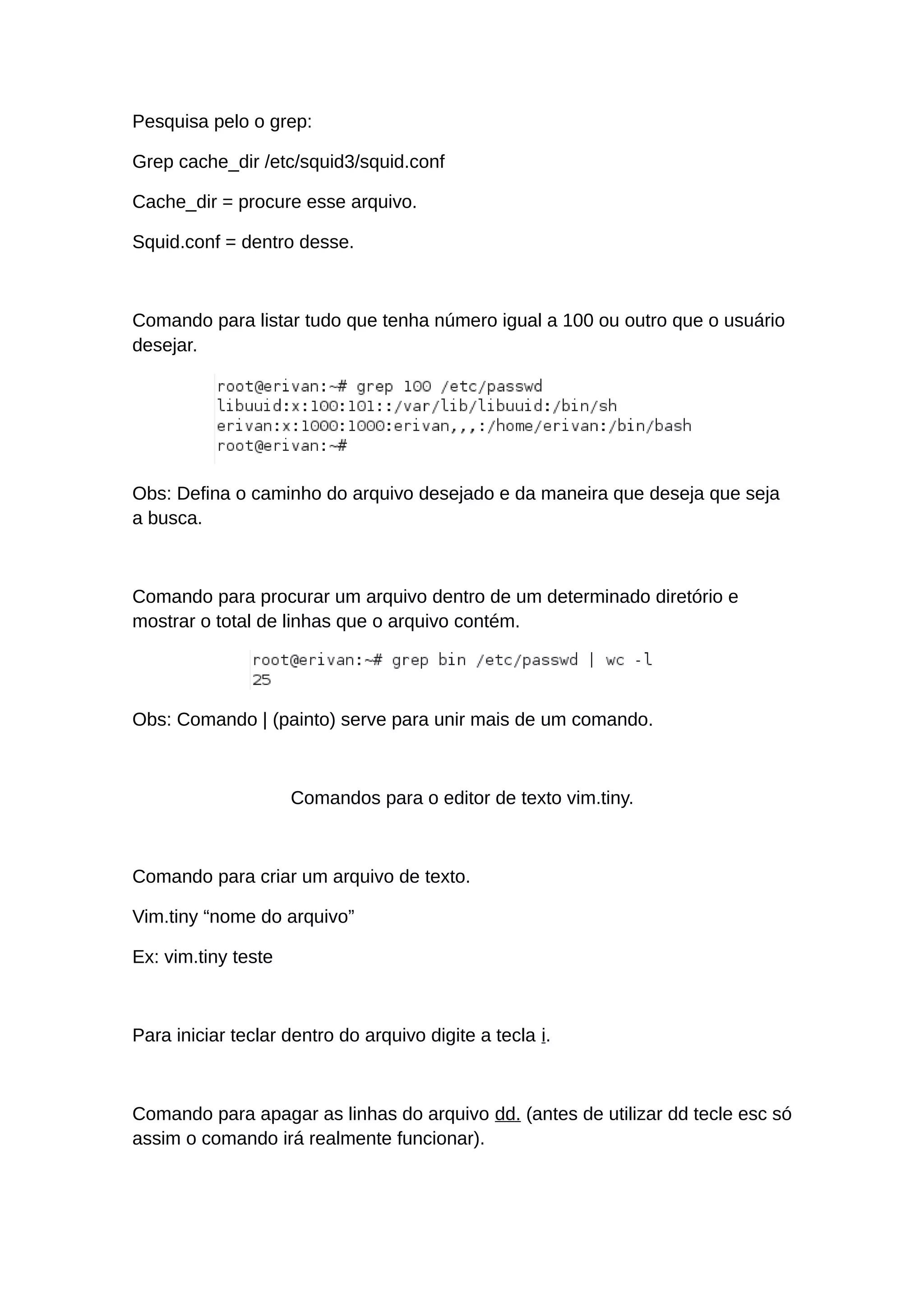 Pesquisa pelo o grep:
Grep cache_dir /etc/squid3/squid.conf
Cache_dir = procure esse arquivo.
Squid.conf = dentro desse.
Comando para listar tudo que tenha número igual a 100 ou outro que o usuário
desejar.
Obs: Defina o caminho do arquivo desejado e da maneira que deseja que seja
a busca.
Comando para procurar um arquivo dentro de um determinado diretório e
mostrar o total de linhas que o arquivo contém.
Obs: Comando | (painto) serve para unir mais de um comando.
Comandos para o editor de texto vim.tiny.
Comando para criar um arquivo de texto.
Vim.tiny “nome do arquivo”
Ex: vim.tiny teste
Para iniciar teclar dentro do arquivo digite a tecla i.
Comando para apagar as linhas do arquivo dd. (antes de utilizar dd tecle esc só
assim o comando irá realmente funcionar).
 