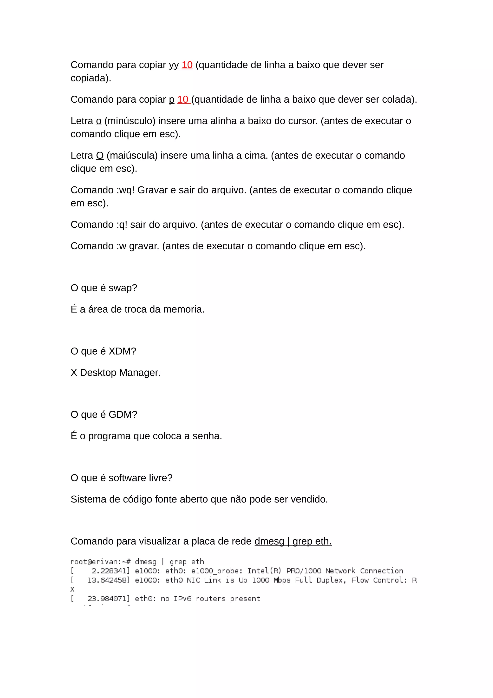 Comando para copiar yy 10 (quantidade de linha a baixo que dever ser
copiada).
Comando para copiar p 10 (quantidade de linha a baixo que dever ser colada).
Letra o (minúsculo) insere uma alinha a baixo do cursor. (antes de executar o
comando clique em esc).
Letra O (maiúscula) insere uma linha a cima. (antes de executar o comando
clique em esc).
Comando :wq! Gravar e sair do arquivo. (antes de executar o comando clique
em esc).
Comando :q! sair do arquivo. (antes de executar o comando clique em esc).
Comando :w gravar. (antes de executar o comando clique em esc).
O que é swap?
É a área de troca da memoria.
O que é XDM?
X Desktop Manager.
O que é GDM?
É o programa que coloca a senha.
O que é software livre?
Sistema de código fonte aberto que não pode ser vendido.
Comando para visualizar a placa de rede dmesg | grep eth.
 