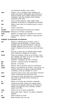 nos buffersda memória para o disco
sort Ordena, une ou compara texto, podendo ser
usado para extrair informações dos ficheiros de
texto ou mesmo para ordenar dados de outros
comandos como por exemplo listar ficheiros
ordenados pelo nome
tar Cria ou extrai arquivos, muito usado como
programa de backup ou compressão de ficheiros
tee Copia o input para um standard output e outros
ficheiros
tr Traduz caracteres
umask Muda as protecções de ficheiros por defeito
uncompress Restaura um ficheiro comprimido
uniq Reporta ou apaga linhas repetidas num ficheiro
wc Conta linhas, palavras e mesmo caracteres num
ficheiro
Exibição ou Impressão de Ficheiros
cat Mostra o conteúdo de um ficheiro, como o
comando type do MD-DOS, e é muito usado
também para concatenar ficheiros, como por
exemplo fazendo cat a.txt b.txt > c.txt” para
juntar o ficheiro a.txt e b.txt num único de nome
c.txt
fold Encurta, ou seja, faz um fold das linhas longas
para caberem no dispositivo de output
head Mostra as primeiras linhas de um ficheiro, como
por exemplo com head -10 a.txt, ou usado como
filtro para mostrar apenas os
primeiros xresultados de outro comando
lpq Examina a spooling queue da impressora
lpr Imprime um ficheiro
lprm Remove jobs da spooling queue da impressora
more Mostra o conteúdo de um ficheiro, mas apenas um
ecrã de cada vez, ou mesmo output de outros
comandos, como por exemplo ls | more
less Funciona como o more, mas com menos features,
menos características e potenciais usos
page Funciona de forma parecida com o comandomore,
mas exibe os ecrãs de forma invertida ao
comando more
pr Pagina um ficheiro para posterior impressão
tail Funciona de forma inversa ao comando head,
mostra-nos as últimas linhas de um ficheiro ou
mesmo do output de outro comando, quando
usado como filtro
zcat Mostra-nos um ficheiro comprimido
xv Serve para exibir, imprimir ou mesmo manipular
imagens
gv Exibe ficheiros ps e pdf
xpdf Exibe ficheiros pdf, usa o gv
 