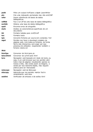 psdit Filtra um output troff para a Apple LaserWriter
ptx Cria uma indexação permutada mas não emCCWF
refer Insere referências de bases de dados
bibliográficas
roffbib Faz o run off de uma base de dados bibliográfica
sortbib Ordena uma base de dados bibliográfica
spell Encontra erros de ortografia
style Analisa as características superficiais de um
documento
tbl Formata tabelas para nroff/troff
tex Formata texto
tpic Converte ficheiros pic source em comandos TeX
wget Permite-nos fazer o download completo de
páginas web, com todos os ficheiros, de forma
fácil e não interactiva, sem exigir por isso
presença do utilizador, respeitando também o
ficheiro robots.txt
Web
html2ps Conversor de html para ps
latex2html Conversor de LaTeX para html
lynx Navegador web baseado em modo de texto, ou
seja, é um web browser que nos permite abrir
todo o tipo de páginas visualizando apenas os
textos e links, não vendo assim as imagens, e
sendo por isso bastante rápido, mas requere
prática para ser manuseado
netscape Navegador web da Netscape
sitecopy Aplicação que nos permite manter facil e
remotamente web sites
weblint Verificador de sintaxes e de estilos html
 