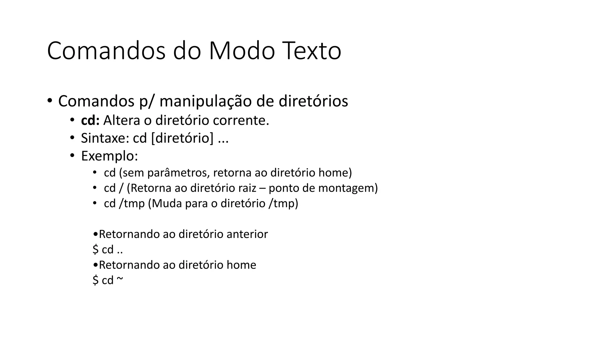 Comandos do Modo Texto
• Comandos p/ manipulação de diretórios
• cd: Altera o diretório corrente.
• Sintaxe: cd [diretório] ...
• Exemplo:
• cd (sem parâmetros, retorna ao diretório home)
• cd / (Retorna ao diretório raiz – ponto de montagem)
• cd /tmp (Muda para o diretório /tmp)
•Retornando ao diretório anterior
$ cd ..
•Retornando ao diretório home
$ cd ~
 