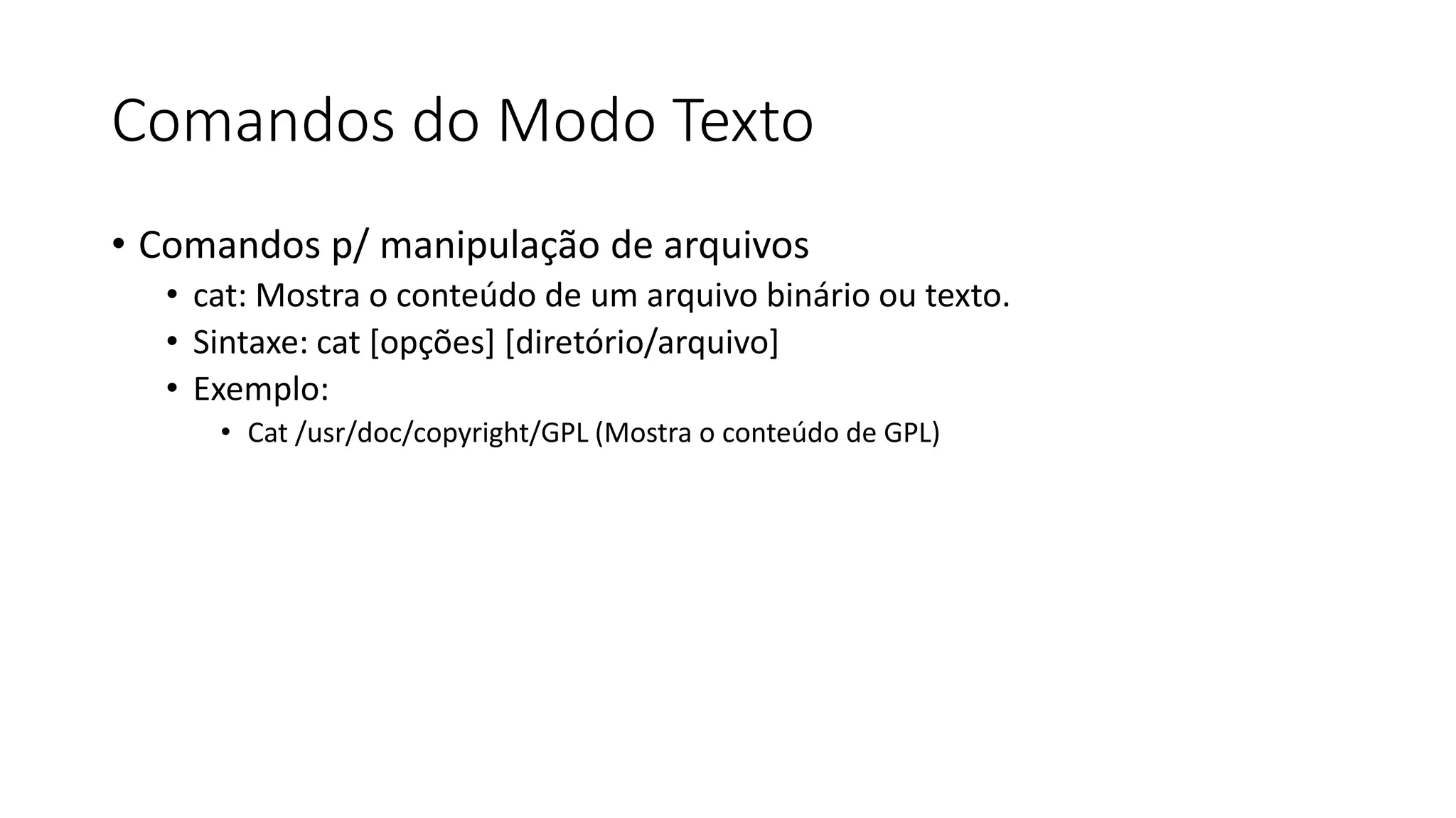 Comandos do Modo Texto
• Comandos p/ manipulação de arquivos
• cat: Mostra o conteúdo de um arquivo binário ou texto.
• Sintaxe: cat [opções] [diretório/arquivo]
• Exemplo:
• Cat /usr/doc/copyright/GPL (Mostra o conteúdo de GPL)
 