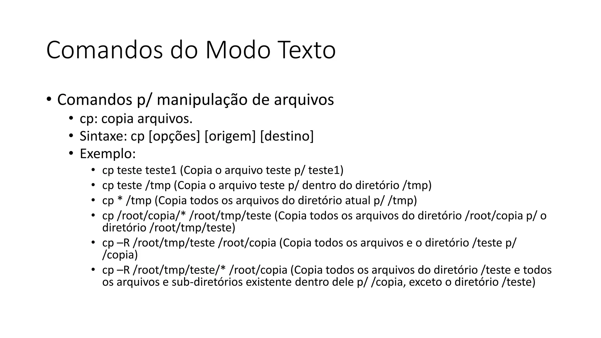 Comandos do Modo Texto
• Comandos p/ manipulação de arquivos
• cp: copia arquivos.
• Sintaxe: cp [opções] [origem] [destino]
• Exemplo:
• cp teste teste1 (Copia o arquivo teste p/ teste1)
• cp teste /tmp (Copia o arquivo teste p/ dentro do diretório /tmp)
• cp * /tmp (Copia todos os arquivos do diretório atual p/ /tmp)
• cp /root/copia/* /root/tmp/teste (Copia todos os arquivos do diretório /root/copia p/ o
diretório /root/tmp/teste)
• cp –R /root/tmp/teste /root/copia (Copia todos os arquivos e o diretório /teste p/
/copia)
• cp –R /root/tmp/teste/* /root/copia (Copia todos os arquivos do diretório /teste e todos
os arquivos e sub-diretórios existente dentro dele p/ /copia, exceto o diretório /teste)
 