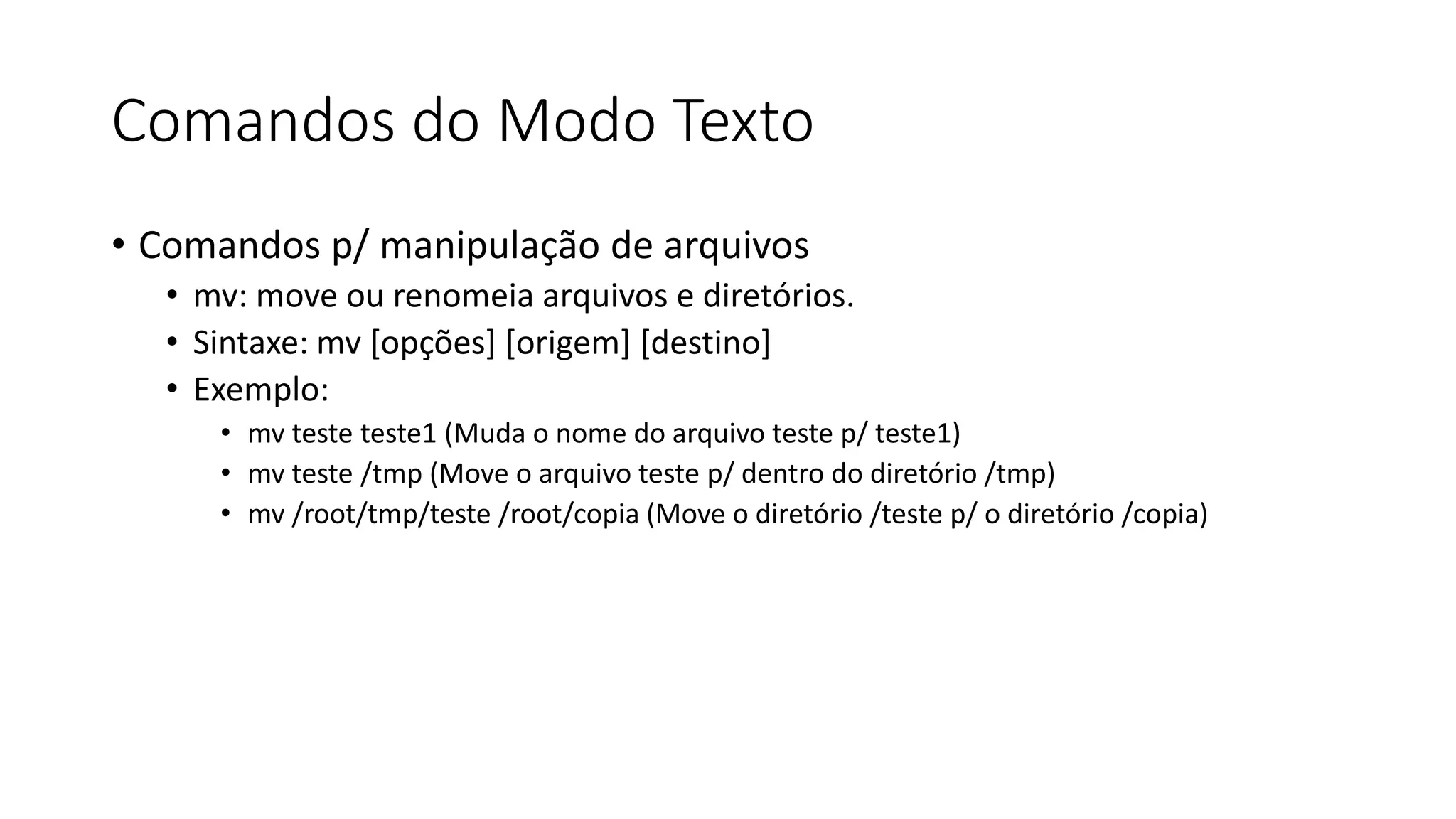 Comandos do Modo Texto
• Comandos p/ manipulação de arquivos
• mv: move ou renomeia arquivos e diretórios.
• Sintaxe: mv [opções] [origem] [destino]
• Exemplo:
• mv teste teste1 (Muda o nome do arquivo teste p/ teste1)
• mv teste /tmp (Move o arquivo teste p/ dentro do diretório /tmp)
• mv /root/tmp/teste /root/copia (Move o diretório /teste p/ o diretório /copia)
 
