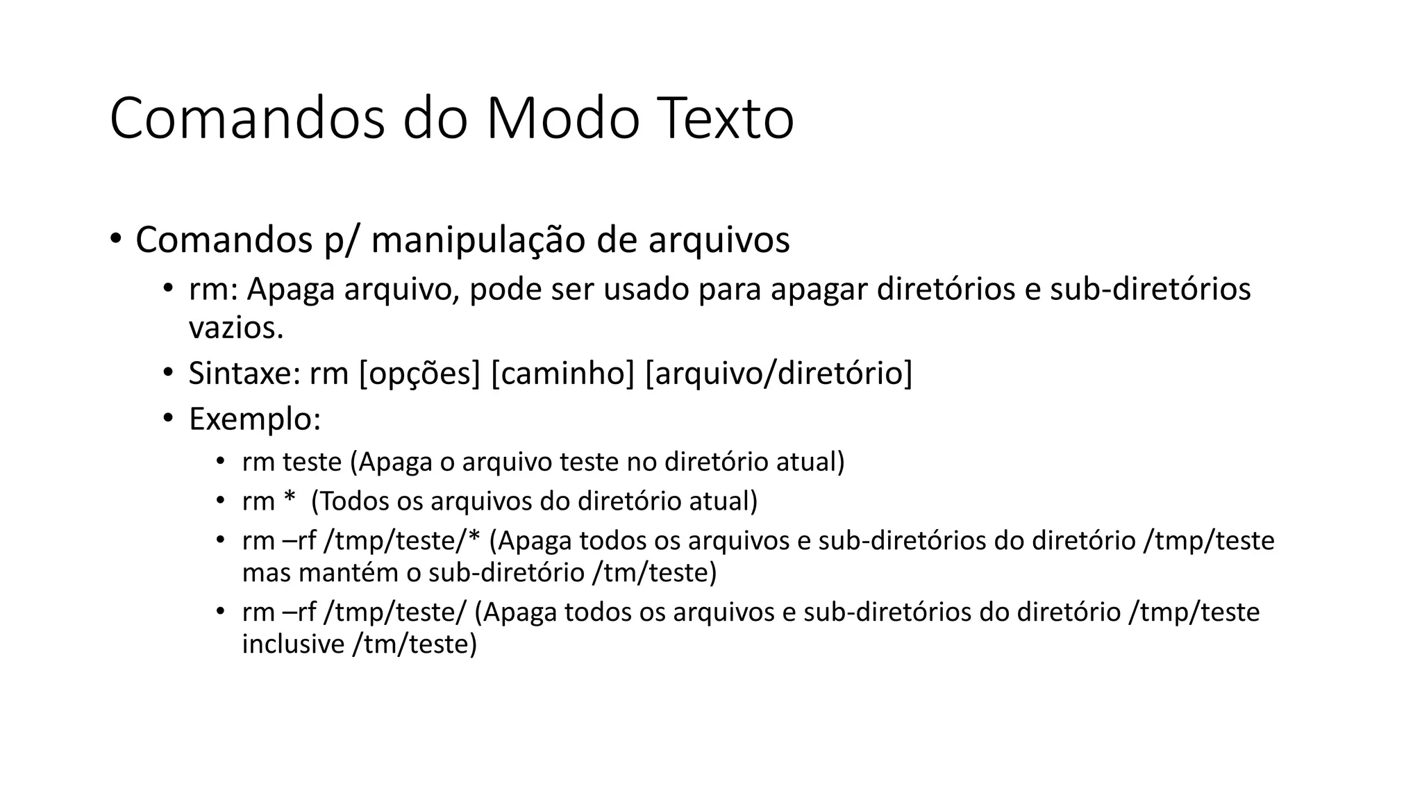 Comandos do Modo Texto
• Comandos p/ manipulação de arquivos
• rm: Apaga arquivo, pode ser usado para apagar diretórios e sub-diretórios
vazios.
• Sintaxe: rm [opções] [caminho] [arquivo/diretório]
• Exemplo:
• rm teste (Apaga o arquivo teste no diretório atual)
• rm * (Todos os arquivos do diretório atual)
• rm –rf /tmp/teste/* (Apaga todos os arquivos e sub-diretórios do diretório /tmp/teste
mas mantém o sub-diretório /tm/teste)
• rm –rf /tmp/teste/ (Apaga todos os arquivos e sub-diretórios do diretório /tmp/teste
inclusive /tm/teste)
 
