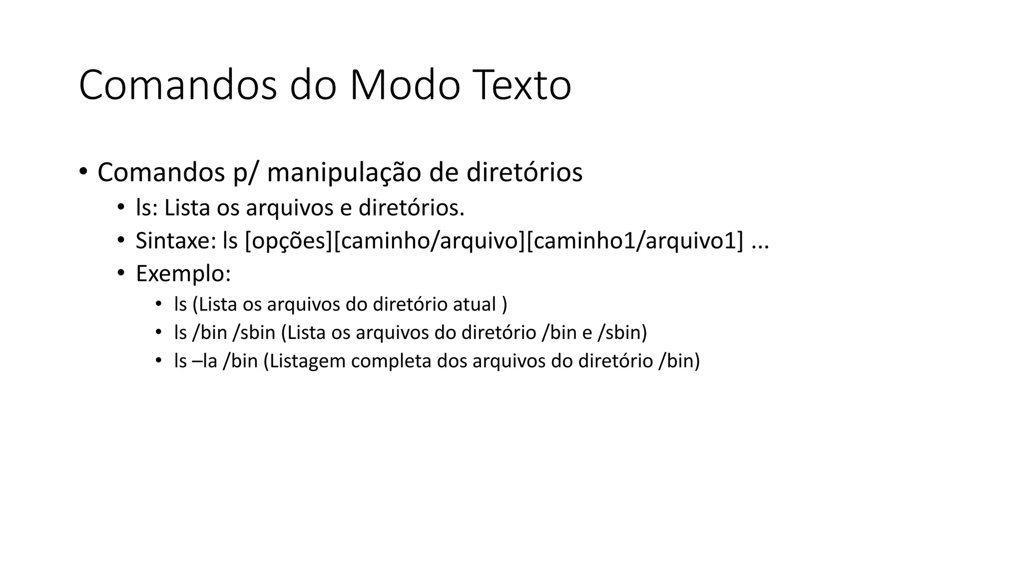 Comandos do Modo Texto
• Comandos p/ manipulação de diretórios
• ls: Lista os arquivos e diretórios.
• Sintaxe: ls [opções][caminho/arquivo][caminho1/arquivo1] ...
• Exemplo:
• ls (Lista os arquivos do diretório atual )
• ls /bin /sbin (Lista os arquivos do diretório /bin e /sbin)
• ls –la /bin (Listagem completa dos arquivos do diretório /bin)
 