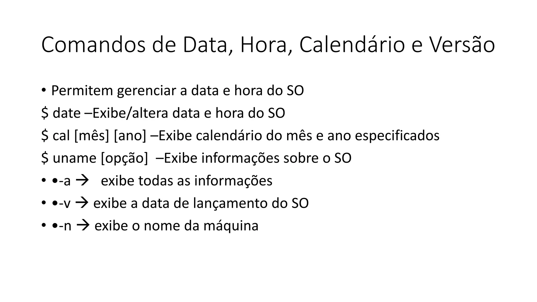 Comandos de Data, Hora, Calendário e Versão
• Permitem gerenciar a data e hora do SO
$ date –Exibe/altera data e hora do SO
$ cal [mês] [ano] –Exibe calendário do mês e ano especificados
$ uname [opção] –Exibe informações sobre o SO
• •-a  exibe todas as informações
• •-v  exibe a data de lançamento do SO
• •-n  exibe o nome da máquina
 