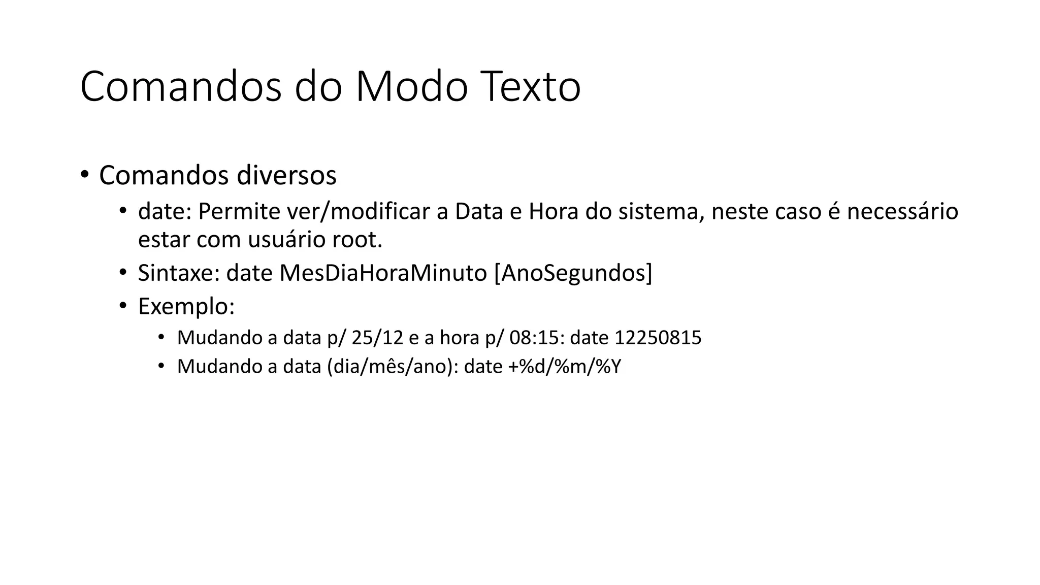Comandos do Modo Texto
• Comandos diversos
• date: Permite ver/modificar a Data e Hora do sistema, neste caso é necessário
estar com usuário root.
• Sintaxe: date MesDiaHoraMinuto [AnoSegundos]
• Exemplo:
• Mudando a data p/ 25/12 e a hora p/ 08:15: date 12250815
• Mudando a data (dia/mês/ano): date +%d/%m/%Y
 