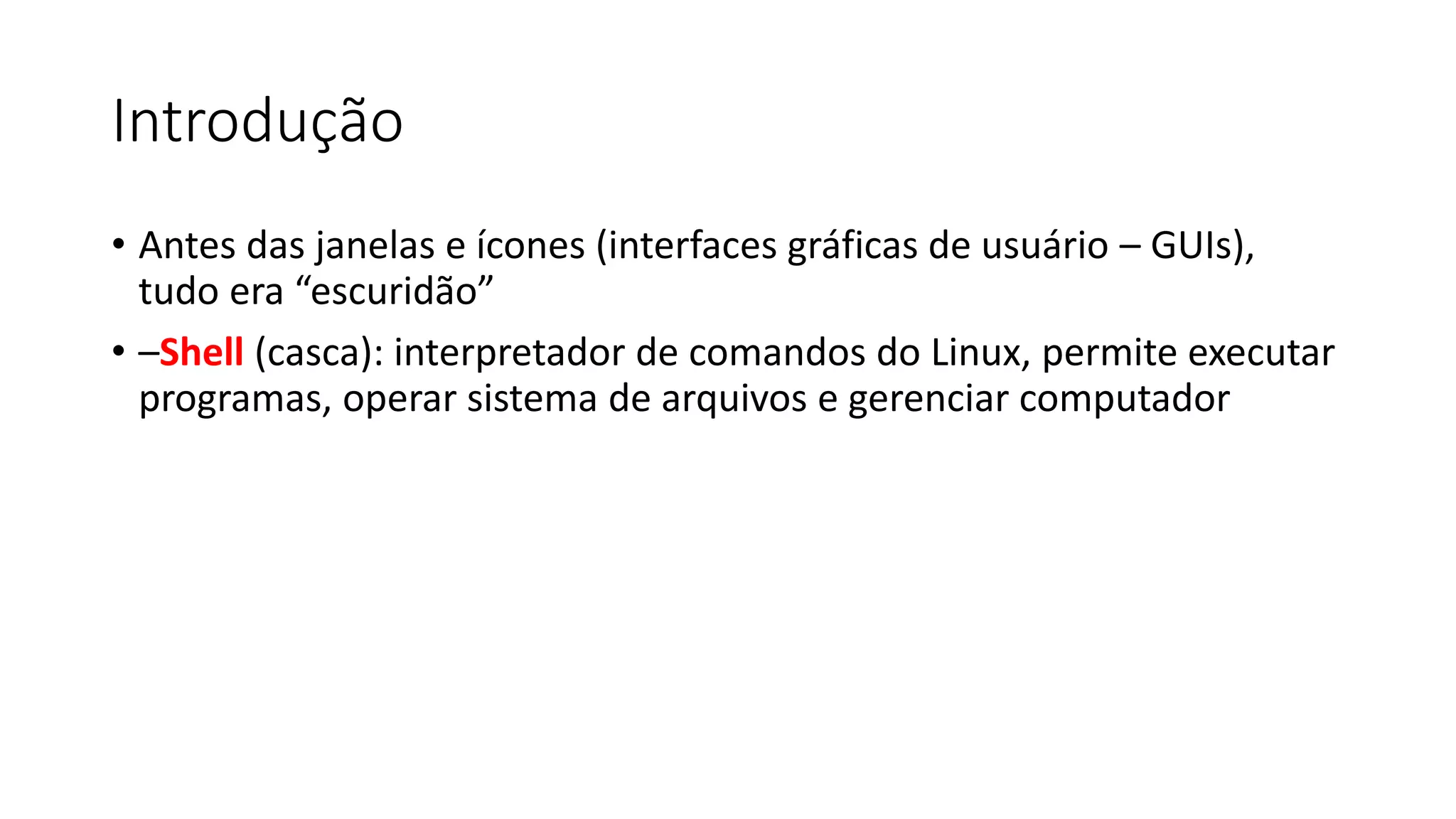 Introdução
• Antes das janelas e ícones (interfaces gráficas de usuário – GUIs),
tudo era “escuridão”
• –Shell (casca): interpretador de comandos do Linux, permite executar
programas, operar sistema de arquivos e gerenciar computador
 