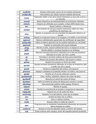138 modinfo Muestra información acerca de los módulos del kernel.
139 modprobe Herramienta que añade/remueve módulos del kernel.
140 more
Paginador similar a less pero menos funcioanal, ya que sale avanza y
no retocede.
141 mount Monta dispositvos de almacenamiento en particiones indicadas.
142 mtools Conjunto de utilidades para acceder a discos DOS desde Linux.
143 mv Mueve archivos y directorios.
144 netstat
Herramienta de red que muestra conexiones, tablas de ruteo,
estadísticas de interfaces, etc.
145 nice
Ejecuta un programa con una prioridad de ejecucción distinta a la
normal.
146 nohup Ejecuta un programa inmune a los hangups y sin salida a una terminal.
147 openssl Control, administración, generación de certificados de seguridad.
148 partprobe Indica al sistema operativo de los cambios indicados en /etc/fstab
149 passwd Cambia la contraseña del usuario indicado.
150 ping Manda un echo_request (solicitud de eco) a un equipo en al red.
151 pkill Manda señales a procesos basado en sus atributos.
152 popd
Remueve entradas (directorios utilizados) de la lista de directorios
utilizados en la pila. (ver dirs y pushd)
153 pr Formatea o convierte archivos de texto para imprimirlos.
154 ps Muestra los procesos del sistema o del usuario o ambos.
155 pstree Muestra los procesos en forma de árbol.
156 pushd
Agrega entradas (directorios utilizados) en la lista de directorios (pila
o stack). (ver dirs y popd)
157 pwck Verifica la integridad del archivo /etc/passwd
158 pwconv Agrega o establece la protección shadow el archivo /etc/passwd.
159 quota Permite ver el uso de cuotas por usuario.
160 quotacheck Crea, verifica, administra sistemas de cuotas de disco
161 quotaoff Desactiva el control de cuotas de discos.
162 quotaon Activa el control de cuotas de discos para usuarios y grupos.
163 rdesktop Abre terminales gráficas ha?ia equipos Windows.
164 reboot Reinicia el equipo.
165 renice Cambia la prioridad de un proceso o programa en ejecucción.
166 repquota Reporte de uso de cuotas de disco.
167 resolveip Resuelve la ip del dominio o host que se indique.
168 rev Invierte las líneas de un archivo.
169 rm Borra o elimina archivos.
170 route Muestra/altera la tabla de ruteo IP.
171 rpm
Programa para la instalación/actualización/eliminación de paquetes,
distros basadas en redhat.
172 runlevel Muestra el nivel de ejecución actual y anterior del sistema.
173 scp Copia archivos entre equipos, parte del paquete openssh (protocolo
 