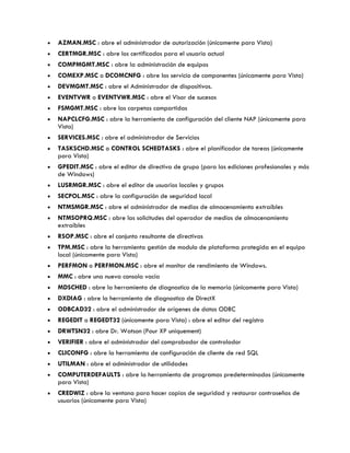  AZMAN.MSC : abre el administrador de autorización (únicamente para Vista)
 CERTMGR.MSC : abre los certificados para el usuario actual
 COMPMGMT.MSC : abre la administración de equipos
 COMEXP.MSC o DCOMCNFG : abre los servicio de componentes (únicamente para Vista)
 DEVMGMT.MSC : abre el Administrador de dispositivos.
 EVENTVWR o EVENTVWR.MSC : abre el Visor de sucesos
 FSMGMT.MSC : abre las carpetas compartidas
 NAPCLCFG.MSC : abre la herramienta de configuración del cliente NAP (únicamente para
Vista)
 SERVICES.MSC : abre el administrador de Servicios
 TASKSCHD.MSC o CONTROL SCHEDTASKS : abre el planificador de tareas (únicamente
para Vista)
 GPEDIT.MSC : abre el editor de directiva de grupo (para las ediciones profesionales y más
de Windows)
 LUSRMGR.MSC : abre el editor de usuarios locales y grupos
 SECPOL.MSC : abre la configuración de seguridad local
 NTMSMGR.MSC : abre el administrador de medios de almacenamiento extraíbles
 NTMSOPRQ.MSC : abre las solicitudes del operador de medios de almacenamiento
extraíbles
 RSOP.MSC : abre el conjunto resultante de directivas
 TPM.MSC : abre la herramienta gestión de modulo de plataforma protegida en el equipo
local (únicamente para Vista)
 PERFMON o PERFMON.MSC : abre el monitor de rendimiento de Windows.
 MMC : abre una nueva consola vacía
 MDSCHED : abre la herramienta de diagnostico de la memoria (únicamente para Vista)
 DXDIAG : abre la herramienta de diagnostico de DirectX
 ODBCAD32 : abre el administrador de orígenes de datos ODBC
 REGEDIT o REGEDT32 (únicamente para Vista) : abre el editor del registro
 DRWTSN32 : abre Dr. Watson (Pour XP uniquement)
 VERIFIER : abre el administrador del comprobador de controlador
 CLICONFG : abre la herramienta de configuración de cliente de red SQL
 UTILMAN : abre el administrador de utilidades
 COMPUTERDEFAULTS : abre la herramienta de programas predeterminados (únicamente
para Vista)
 CREDWIZ : abre la ventana para hacer copias de seguridad y restaurar contraseñas de
usuarios (únicamente para Vista)
 