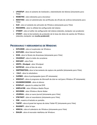  LPKSETUP : abre el asistente de instalación y desinstalación de idiomas (únicamente para
Vista)
 MOBSYNC : abre elementos para sincronizar
 REKEYWIZ : abre el administrador de certificados de cifrado de archivos (únicamente para
Vista)
 SLUI : abre el asistente de activación de Windows (únicamente para Vista)
 MSCONFIG : abre la utilidad de configuración del sistema
 SYSEDIT : abre el editor de configuración del sistema (atención, manipular con prudencia)
 SYSKEY : abre la herramienta de protección de la base de datos de cuentas de Windows
(atención, manipular con mucha prudencia!)
PPRROOGGRRAAMMAASS YY HHEERRRRAAMMIIEENNTTAASS DDEE WWIINNDDOOWWSS
 EXPLORER : abre el explorador de Windows
 IEXPLORE : abre Internet Explorer
 WAB : abre la libreta de direcciones (únicamente para Vista)
 CHARMAP : abre la tabla de caracteres
 MSPAINT : abre Paint
 WRITE o Wordpad : abre Wordpad
 NOTEPAD : abre el bloc de notas
 SNIPPINGTOOL: abre la herramienta de captura de pantalla (únicamente para Vista).
 CALC : abre la calculadora
 CLIPBRD : abre el portapapeles (para XP únicamente)
 WINCHAT : abre el programa de Microsoft de chat en red (para Windows XP únicamente)
 SOUNDRECORDER : abre el altavoz
 DVDPLAY : ejecuta la unidad de DVD
 WMPLAYER : abre Windows Media Player
 MOVIEMK : abre Windows Movie Maker
 JOURNAL : abre un nuevo journal (únicamente para Vista)
 STIKYNOT : abre el recordatorio (únicamente para Vista)
 OSK : muestra el teclado en pantalla.
 TABTIP : abre el panel de ingreso de datos Tablet PC (únicamente para Vista)
 MAGNIFY : abre la lupa
 WINCAL : abre el calendario de Windows (únicamente para Vista)
 DIALER : abre el marcador telefónico de Windows
 