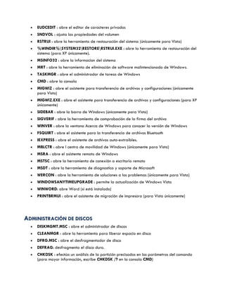  EUDCEDIT : abre el editor de caracteres privados
 SNDVOL : ajusta las propiedades del volumen
 RSTRUI : abre la herramienta de restauración del sistema (únicamente para Vista)
 %WINDIR%SYSTEM32RESTORERSTRUI.EXE : abre la herramienta de restauración del
sistema (para XP únicamente).
 MSINFO32 : abre la informacion del sistema
 MRT : abre la herramienta de eliminación de software malintencionado de Windows.
 TASKMGR : abre el administrador de tareas de Windows
 CMD : abre la consola
 MIGWIZ : abre el asistente para transferencia de archivos y configuraciones (únicamente
para Vista)
 MIGWIZ.EXE : abre el asistente para transferencia de archivos y configuraciones (para XP
únicamente)
 SIDEBAR : abre la barra de Windows (únicamente para Vista)
 SIGVERIF : abre la herramienta de comprobación de la firma del archivo
 WINVER : abre la ventana Acerca de Windows para conocer la versión de Windows
 FSQUIRT : abre el asistente para la transferencia de archivos Bluetooth
 IEXPRESS : abre el asistente de archivos auto-extraíbles.
 MBLCTR : abre l centro de movilidad de Windows (únicamente para Vista)
 MSRA : abre el asistente remoto de Windows
 MSTSC : abre la herramienta de conexión a escritorio remoto
 MSDT : abre la herramienta de diagnostico y soporte de Microsoft
 WERCON : abre la herramienta de soluciones a los problemas (únicamente para Vista)
 WINDOWSANYTIMEUPGRADE : permite la actualización de Windows Vista
 WINWORD: abre Word (si está instalado)
 PRINTBRMUI : abre el asistente de migración de impresora (para Vista únicamente)
AADDMMIINNIISSTTRRAACCIIÓÓNN DDEE DDIISSCCOOSS
 DISKMGMT.MSC : abre el administrador de discos
 CLEANMGR : abre la herramienta para liberar espacio en disco
 DFRG.MSC : abre el desfragmentador de disco
 DEFRAG: desfragmenta el disco duro.
 CHKDSK : efectúa un análisis de la partición precisados en los parámetros del comando
(para mayor información, escribe CHKDSK /? en la consola CMD)
 