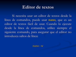 Editor de textos
Si necesita usar un editor de textos desde la
línea de comandos, puede usar nano, que es un
editor de textos fácil de usar. Cuando lo ejecute
desde la línea de comandos, utilice siempre el
siguiente comando, para asegurar que el editor no
introduzca saltos de línea:
nano -w
 