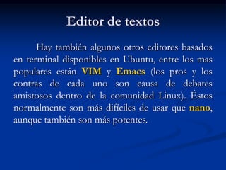 Editor de textos
Hay también algunos otros editores basados
en terminal disponibles en Ubuntu, entre los mas
populares están VIM y Emacs (los pros y los
contras de cada uno son causa de debates
amistosos dentro de la comunidad Linux). Éstos
normalmente son más difíciles de usar que nano,
aunque también son más potentes.
 
