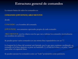 Estructura general de comandos
La sintaxis básica de todos los comandos es:
COMANDO [OPCIONES] ARGUMENTOS
donde:
COMANDO : es el nombre del comando.
[OPCIONES] : son caracteres opcionales propios de cada comando.
ARGUMENTOS: son los objetos con los que van a trabajar los comandos (normalmente
son nombres de archivos).
Se pueden poner varios comandos en una misma línea separándolos con un ";".
La longitud de la línea del terminal está limitada, por lo que para continuar escribiendo un
comando en la línea siguiente se pone un backslash () al final de la línea y se pulsa “enter"
para saltar a la siguiente línea.
Se pueden ejecutar los comandos como un "todo" poniéndolos entre paréntesis.
 
