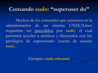 Comando sudo: “superuser do”
Muchos de los comandos que usaremos en la
administración de un sistema UNIX/Linux
requerirán ser precedidos por sudo, el cual
permitirá acceder a archivos y directorios con los
privilegios de superusuario (cuenta de usuario
root).
Ejemplo: sudo whoami
 