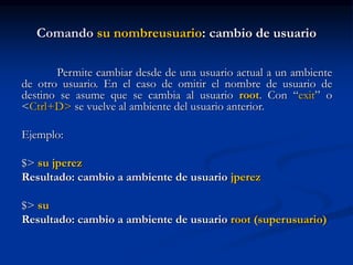 Comando su nombreusuario: cambio de usuario
Permite cambiar desde de una usuario actual a un ambiente
de otro usuario. En el caso de omitir el nombre de usuario de
destino se asume que se cambia al usuario root. Con “exit” o
<Ctrl+D> se vuelve al ambiente del usuario anterior.
Ejemplo:
$> su jperez
Resultado: cambio a ambiente de usuario jperez
$> su
Resultado: cambio a ambiente de usuario root (superusuario)
 