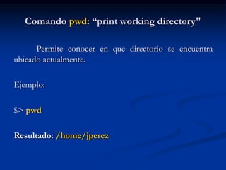 Comando pwd: “print working directory"
Permite conocer en que directorio se encuentra
ubicado actualmente.
Ejemplo:
$> pwd
Resultado: /home/jperez
 