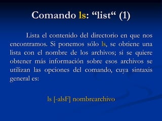 Comando ls: “list“ (1)
Lista el contenido del directorio en que nos
encontramos. Si ponemos sólo ls, se obtiene una
lista con el nombre de los archivos; si se quiere
obtener más información sobre esos archivos se
utilizan las opciones del comando, cuya sintaxis
general es:
ls [-alsF] nombrearchivo
 