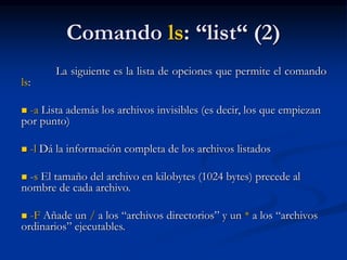 Comando ls: “list“ (2)
La siguiente es la lista de opciones que permite el comando
ls:
 -a Lista además los archivos invisibles (es decir, los que empiezan
por punto)
 -l Dá la información completa de los archivos listados
 -s El tamaño del archivo en kilobytes (1024 bytes) precede al
nombre de cada archivo.
 -F Añade un / a los “archivos directorios” y un * a los “archivos
ordinarios” ejecutables.
 
