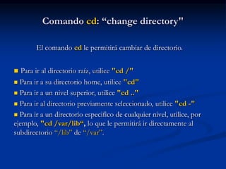 Comando cd: “change directory"
El comando cd le permitirá cambiar de directorio.
 Para ir al directorio raíz, utilice "cd /"
 Para ir a su directorio home, utilice "cd"
 Para ir a un nivel superior, utilice "cd .."
 Para ir al directorio previamente seleccionado, utilice "cd -"
 Para ir a un directorio especifico de cualquier nivel, utilice, por
ejemplo, "cd /var/lib“, lo que le permitirá ir directamente al
subdirectorio “/lib” de “/var”.
 