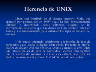 Herencia de UNIX
Linux está inspirado en el sistema operativo Unix, que
apareció por primera vez en 1969, y que ha sido constantemente
utilizado y desarrollado desde entonces. Muchas de las
convenciones de diseño que hay detrás de Unix también están en
Linux y son fundamentales para entender los aspectos básicos del
sistema.
Unix estuvo orientado inicialmente a la interfaz de línea de
comandos, y ese legado ha llegado hasta Linux. Por tanto, la interfaz
gráfica de usuario con sus ventanas, iconos y menús se crea sobre
una interfaz básica de línea de comandos. Además, ésto significa
que el sistema de archivos de Linux está estructurado para ser
fácilmente manipulable y accesible desde la línea de comandos.
 