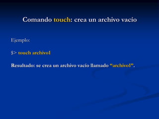 Comando touch: crea un archivo vacío
Ejemplo:
$> touch archivo1
Resultado: se crea un archivo vacío llamado “archivo1”.
 