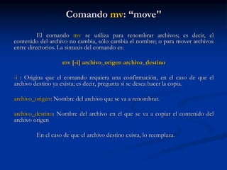 Comando mv: “move"
El comando mv se utiliza para renombrar archivos; es decir, el
contenido del archivo no cambia, sólo cambia el nombre; o para mover archivos
entre directorios. La sintaxis del comando es:
mv [-i] archivo_origen archivo_destino
-i : Origina que el comando requiera una confirmación, en el caso de que el
archivo destino ya exista; es decir, pregunta si se desea hacer la copia.
archivo_origen: Nombre del archivo que se va a renombrar.
archivo_destino: Nombre del archivo en el que se va a copiar el contenido del
archivo origen
En el caso de que el archivo destino exista, lo reemplaza.
 