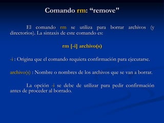Comando rm: “remove"
El comando rm se utiliza para borrar archivos (y
directorios). La sintaxis de este comando es:
rm [-i] archivo(s)
-i : Origina que el comando requiera confirmación para ejecutarse.
archivo(s) : Nombre o nombres de los archivos que se van a borrar.
La opción -i se debe de utilizar para pedir confirmación
antes de proceder al borrado.
 